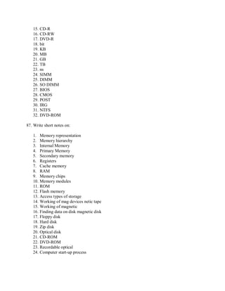 15. CD-R
16. CD-RW
17. DVD-R
18. bit
19. KB
20. MB
21. GB
22. TB
23. ns
24. SIMM
25. DIMM
26. SO DIMM
27. BIOS
28. CMOS
29. POST
30. IRG
31. NTFS
32. DVD-ROM
87. Write short notes on:
1. Memory representation
2. Memory hierarchy
3. Internal Memory
4. Primary Memory
5. Secondary memory
6. Registers
7. Cache memory
8. RAM
9. Memory chips
10. Memory modules
11. ROM
12. Flash memory
13. Access types of storage
14. Working of mag devices netic tape
15. Working of magnetic
16. Finding data on disk magnetic disk
17. Floppy disk
18. Hard disk
19. Zip disk
20. Optical disk
21. CD-ROM
22. DVD-ROM
23. Recordable optical
24. Computer start-up process
 