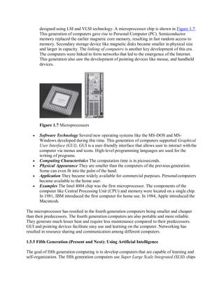 designed using LSI and VLSI technology. A microprocessor chip is shown in Figure 1.7.
This generation of computers gave rise to Personal Computer (PC). Semiconductor
memory replaced the earlier magnetic core memory, resulting in fast random access to
memory. Secondary storage device like magnetic disks became smaller in physical size
and larger in capacity. The linking of computers is another key development of this era.
The computers were linked to form networks that led to the emergence of the Internet.
This generation also saw the development of pointing devices like mouse, and handheld
devices.
Figure 1.7 Microprocessors
 Software Technology Several new operating systems like the MS-DOS and MS-
Windows developed during this time. This generation of computers supported Graphical
User Interface (GUI). GUI is a user-friendly interface that allows user to interact withthe
computer via menus and icons. High-level programming languages are used for the
writing of programs.
 Computing Characteristics The computation time is in picoseconds.
 Physical Appearance They are smaller than the computers of the previous generation.
Some can even fit into the palm of the hand.
 Application They became widely available for commercial purposes. Personalcomputers
became available to the home user.
 Examples The Intel 4004 chip was the first microprocessor. The components of the
computer like Central Processing Unit (CPU) and memory were located on a single chip.
In 1981, IBM introduced the first computer for home use. In 1984, Apple introduced the
Macintosh.
The microprocessor has resulted in the fourth generation computers being smaller and cheaper
than their predecessors. The fourth generation computers are also portable and more reliable.
They generate much lesser heat and require less maintenance compared to their predecessors.
GUI and pointing devices facilitate easy use and learning on the computer. Networking has
resulted in resource sharing and communication among different computers.
1.5.5 Fifth Generation (Present and Next): Using Artificial Intelligence
The goal of fifth generation computing is to develop computers that are capable of learning and
self-organization. The fifth generation computers use Super Large Scale Integrated (SLSI) chips
 