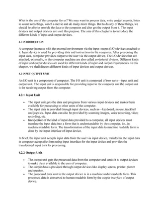 What is the use of the computer for us? We may want to process data, write project reports, listen
to sound recordings, watch a movie and do many more things. But to do any of these things, we
should be able to provide the data to the computer and also get the output from it. The input
devices and output devices are used this purpose. The aim of this chapter is to introduce the
different kinds of input and output devices.
4.1 INTRODUCTION
A computer interacts with the external environment via the input-output (I/O) devices attached to
it. Input device is used for providing data and instructions to the computer. After processing the
input data, computer provides output to the user via the output device. The I/O devices that are
attached, externally, to the computer machine are also called peripheral devices. Different kinds
of input and output devices are used for different kinds of input and output requirements. In this
chapter, we shall discuss different kinds of input devices and output devices.
4.2 INPUT-OUTPUT UNIT
An I/O unit is a component of computer. The I/O unit is composed of two parts—input unit and
output unit. The input unit is responsible for providing input to the computer and the output unit
is for receiving output from the computer.
4.2.1 Input Unit
 The input unit gets the data and programs from various input devices and makesthem
available for processing to other units of the computer.
 The input data is provided through input devices, such as—keyboard, mouse, trackball
and joystick. Input data can also be provided by scanning images, voice recording, video
recording, etc.
 Irrespective of the kind of input data provided to a computer, all input devices must
translate the input data into a form that is understandable by the computer, i.e., in
machine readable form. The transformation of the input data to machine readable formis
done by the input interface of input device.
In brief, the input unit accepts input data from the user via input device, transforms the input data
in computer acceptable form using input interface for the input device and provides the
transformed input data for processing.
4.2.2 Output Unit
 The output unit gets the processed data from the computer and sends it to output devices
to make them available to the user of computer.
 The output data is provided through output devices like display screen, printer, plotter
and speaker.
 The processed data sent to the output device is in a machine understandable form. This
processed data is converted to human readable form by the output interface of output
device.
 