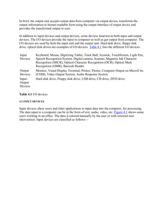 In brief, the output unit accepts output data from computer via output device, transforms the
output information to human readable form using the output interface of output device and
provides the transformed output to user.
In addition to input devices and output devices, some devices function as both input and output
devices. The I/O devices provide the input to computer as well as get output from computer. The
I/O devices are used by both the input unit and the output unit. Hard disk drive, floppy disk
drive, optical disk drives are examples of I/O devices. Table 4.1 lists the different I/O devices.
Input
Devices
Output
Devices
Input-
Output
Devices
Keyboard, Mouse, Digitizing Tablet, Track Ball, Joystick, TouchScreen, Light Pen,
Speech Recognition System, Digital camera, Scanner, Magnetic Ink Character
Recognition (MICR), Optical Character Recognition (OCR), Optical Mark
Recognition (OMR), Barcode Reader
Monitor, Visual Display Terminal, Printer, Plotter, Computer Output on Microfi lm
(COM), Video Output System, Audio Response System
Hard disk drive, Floppy disk drive, USB drive, CD drive, DVD drive
Table 4.1 I/O devices
4.3 INPUT DEVICES
Input devices allow users and other applications to input data into the computer, for processing.
The data input to a computer can be in the form of text, audio, video, etc. Figure 4.1 shows some
users working in an office. The data is entered manually by the user or with minimal user
intervention. Input devices are classified as follows—
 