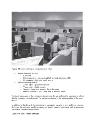 Figure 4.1 Users working on computers in an office
 Human data entry devices
o Keyboard
o Pointing devices—mouse, trackball, joystick, digitizing tablet
o Pick devices—light pen, touch screen
 Source data entry devices
o Audio input—speech recognition
o Video input—digital camera
o Scanner—hand-held scanner, flat-bed scanner
o Optical Scanner—OCR, OMR, MICR, barcode reader
The input is provided to the computer using an input device, and must be translated to a form
that the computer can understand. The translation is done by the input interface of the input
device.
In addition to the above devices, the input to a computer can also be provided from a storage
device on the computer, another computer, or another piece of equipment, such as a musical
instrument, thermometer or sensors.
4.4 HUMAN DATA ENTRY DEVICES
 