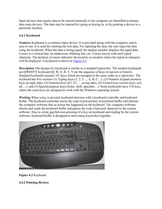 Input devices that require data to be entered manually to the computer are identified as human
data entry devices. The data may be entered by typing or keying in, or by pointing a device to a
particular location.
4.4.1 Keyboard
Features Keyboard is a common input device. It is provided along with the computer, and is
easy to use. It is used for entering the text data. For inputting the data, the user types the data
using the keyboard. When the data is being typed, the display monitor displays the typed data.
Cursor is a vertical line, an underscore, blinking line, etc. Cursor moves with each typed
character. The position of cursor indicates the location on monitor where the typed-in character
will be displayed. A keyboard is shown in Figure 4.2.
Description The design of a keyboard is similar to a standard typewriter. The modern keyboards
are QWERTY keyboard (Q, W, E, R, T, Y are the sequence of keys in top row of letters).
Standard keyboard contains 101 keys which are arranged in the same order as a typewriter. The
keyboard has five sections (1) Typing keys (1, 2, 3…, A, B, C…), (2) Numeric keypad (numeric
keys on right side), (3) Function keys (F1, F2…. on top side), (4) Control keys (cursor keys, ctrl,
alt.…), and (5) Special-purpose keys (Enter, shift, spacebar…). Some keyboards have 110 keys,
where the extra keys are designed to work with the Windows operating system.
Working When a key is pressed, keyboard interacts with a keyboard controller and keyboard
buffer. The keyboard controller stores the code of pressed key in keyboard buffer and informs
the computer software that an action has happened on the keyboard. The computer software
checks and reads the keyboard buffer and passes the code of pressed character to the system
software. Due to a time gap between pressing of a key on keyboard and reading by the system
software, keyboard buffer is designed to store many keystrokes together.
Figure 4.2 Keyboard
4.4.2 Pointing Devices
 
