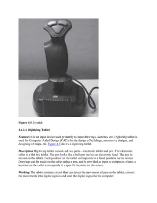 Figure 4.5 Joystick
4.4.2.4 Digitizing Tablet
Features It is an input device used primarily to input drawings, sketches, etc. Digitizing tablet is
used for Computer Aided Design (CAD) for the design of buildings, automotive designs, and
designing of maps, etc. Figure 4.6 shows a digitizing tablet.
Description Digitizing tablet consists of two parts—electronic tablet and pen. The electronic
tablet is a flat bed tablet. The pen looks like a ball pen but has an electronic head. The pen in
moved on the tablet. Each position on the tablet corresponds to a fixed position on the screen.
Drawings can be made on the tablet using a pen, and is provided as input to computer, where, a
location on the tablet corresponds to a specific location on the screen.
Working The tablet contains circuit that can detect the movement of pen on the tablet, convert
the movements into digital signals and send the digital signal to the computer.
 
