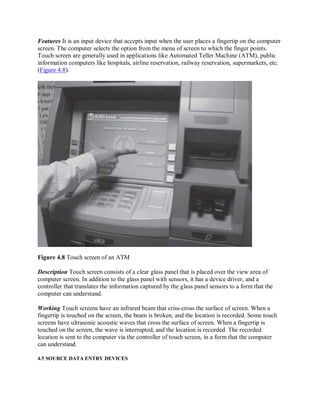 Features It is an input device that accepts input when the user places a fingertip on the computer
screen. The computer selects the option from the menu of screen to which the finger points.
Touch screen are generally used in applications like Automated Teller Machine (ATM), public
information computers like hospitals, airline reservation, railway reservation, supermarkets, etc.
(Figure 4.8).
Figure 4.8 Touch screen of an ATM
Description Touch screen consists of a clear glass panel that is placed over the view area of
computer screen. In addition to the glass panel with sensors, it has a device driver, and a
controller that translates the information captured by the glass panel sensors to a form that the
computer can understand.
Working Touch screens have an infrared beam that criss-cross the surface of screen. When a
fingertip is touched on the screen, the beam is broken, and the location is recorded. Some touch
screens have ultrasonic acoustic waves that cross the surface of screen. When a fingertip is
touched on the screen, the wave is interrupted, and the location is recorded. The recorded
location is sent to the computer via the controller of touch screen, in a form that the computer
can understand.
4.5 SOURCE DATA ENTRY DEVICES
 