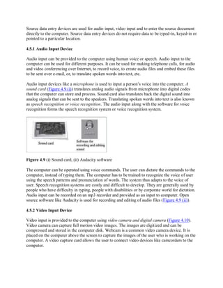 Source data entry devices are used for audio input, video input and to enter the source document
directly to the computer. Source data entry devices do not require data to be typed-in, keyed-in or
pointed to a particular location.
4.5.1 Audio Input Device
Audio input can be provided to the computer using human voice or speech. Audio input to the
computer can be used for different purposes. It can be used for making telephone calls, for audio
and video conferencing over Internet, to record voice, to create audio files and embed these files
to be sent over e-mail, or, to translate spoken words into text, etc.
Audio input devices like a microphone is used to input a person’s voice into the computer. A
sound card (Figure 4.9 (i)) translates analog audio signals from microphone into digital codes
that the computer can store and process. Sound card also translates back the digital sound into
analog signals that can be sent to the speakers. Translating spoken words into text is also known
as speech recognition or voice recognition. The audio input along with the software for voice
recognition forms the speech recognition system or voice recognition system.
Figure 4.9 (i) Sound card, (ii) Audacity software
The computer can be operated using voice commands. The user can dictate the commands to the
computer, instead of typing them. The computer has to be trained to recognize the voice of user
using the speech patterns and pronunciation of words. The system thus adapts to the voice of
user. Speech recognition systems are costly and difficult to develop. They are generally used by
people who have difficulty in typing, people with disabilities or by corporate world for dictation.
Audio input can be recorded on an mp3 recorder and provided as an input to computer. Open
source software like Audacity is used for recording and editing of audio files (Figure 4.9 (ii)).
4.5.2 Video Input Device
Video input is provided to the computer using video camera and digital camera (Figure 4.10).
Video camera can capture full motion video images. The images are digitized and can be
compressed and stored in the computer disk. Webcam is a common video camera device. It is
placed on the computer above the screen to capture the images of the user who is working on the
computer. A video capture card allows the user to connect video devices like camcorders to the
computer.
 