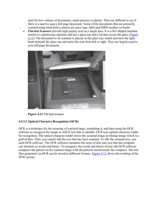 used for low volume of documents, small pictures or photos. They are difficult to use if
there is a need to scan a full page document. Some of the documents that are primarily
scanned using hand-held scanners are price tags, label and ISBN number on books.
 Flat-bed Scanners provide high quality scan in a single pass. It is a box shaped machine
similar to a photocopy machine and has a glass top and a lid that covers the glass (Figure
4.11). The document to be scanned is placed on the glass top, which activates the light
beam beneath the glass top and starts the scan from left to right. They are largely used to
scan full page documents.
Figure 4.11 Flat bed scanner
4.5.3.2 Optical Character Recognition (OCR)
OCR is a technique for the scanning of a printed page, translating it, and then using the OCR
software to recognize the image as ASCII text that is editable. OCR uses optical character reader
for recognition. The optical character reader stores the scanned image as bitmap image which isa
grid of dots. Thus, you cannot edit the text that has been scanned. To edit the scanned text, you
need OCR software. The OCR software translates the array of dots into text that the computer
can interpret as words and letters. To recognize the words and letters of text, the OCR software
compares the pattern on the scanned image with the patterns stored inside the computer. The text
files generated via OCR can be stored in different formats. Figure 4.12 shows the working of the
OCR system.
 