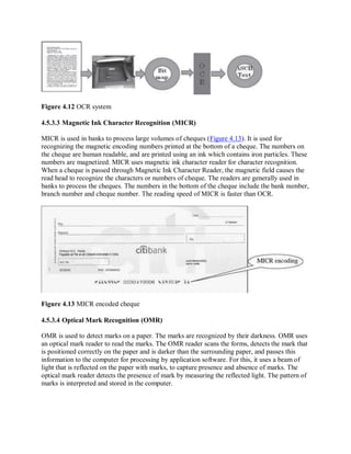 Figure 4.12 OCR system
4.5.3.3 Magnetic Ink Character Recognition (MICR)
MICR is used in banks to process large volumes of cheques (Figure 4.13). It is used for
recognizing the magnetic encoding numbers printed at the bottom of a cheque. The numbers on
the cheque are human readable, and are printed using an ink which contains iron particles. These
numbers are magnetized. MICR uses magnetic ink character reader for character recognition.
When a cheque is passed through Magnetic Ink Character Reader, the magnetic field causes the
read head to recognize the characters or numbers of cheque. The readers are generally used in
banks to process the cheques. The numbers in the bottom of the cheque include the bank number,
branch number and cheque number. The reading speed of MICR is faster than OCR.
Figure 4.13 MICR encoded cheque
4.5.3.4 Optical Mark Recognition (OMR)
OMR is used to detect marks on a paper. The marks are recognized by their darkness. OMR uses
an optical mark reader to read the marks. The OMR reader scans the forms, detects the mark that
is positioned correctly on the paper and is darker than the surrounding paper, and passes this
information to the computer for processing by application software. For this, it uses a beam of
light that is reflected on the paper with marks, to capture presence and absence of marks. The
optical mark reader detects the presence of mark by measuring the reflected light. The pattern of
marks is interpreted and stored in the computer.
 