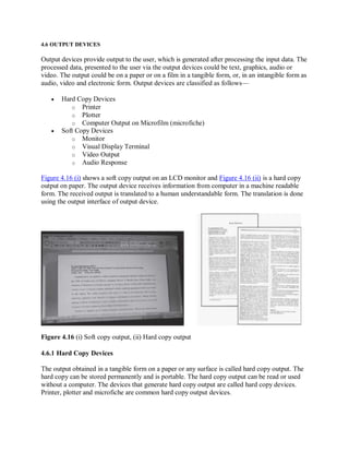 4.6 OUTPUT DEVICES
Output devices provide output to the user, which is generated after processing the input data. The
processed data, presented to the user via the output devices could be text, graphics, audio or
video. The output could be on a paper or on a film in a tangible form, or, in an intangible form as
audio, video and electronic form. Output devices are classified as follows—
 Hard Copy Devices
o Printer
o Plotter
o Computer Output on Microfilm (microfiche)
 Soft Copy Devices
o Monitor
o Visual Display Terminal
o Video Output
o Audio Response
Figure 4.16 (i) shows a soft copy output on an LCD monitor and Figure 4.16 (ii) is a hard copy
output on paper. The output device receives information from computer in a machine readable
form. The received output is translated to a human understandable form. The translation is done
using the output interface of output device.
Figure 4.16 (i) Soft copy output, (ii) Hard copy output
4.6.1 Hard Copy Devices
The output obtained in a tangible form on a paper or any surface is called hard copy output. The
hard copy can be stored permanently and is portable. The hard copy output can be read or used
without a computer. The devices that generate hard copy output are called hard copy devices.
Printer, plotter and microfiche are common hard copy output devices.
 