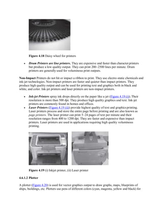 Figure 4.18 Daisy wheel for printers
 Drum Printers are line printers. They are expensive and faster than character printers
but produce a low quality output. They can print 200–2500 lines per minute. Drum
printers are generally used for voluminous print outputs.
Non-Impact Printers do not hit or impact a ribbon to print. They use electro-static chemicals and
ink-jet technologies. Non-impact printers are faster and quieter than impact printers. They
produce high quality output and can be used for printing text and graphics both in black and
white, and color. Ink-jet printers and laser printers are non-impact printers.
 Ink-jet Printers spray ink drops directly on the paper like a jet (Figure 4.19 (i)). Their
resolution is more than 500 dpi. They produce high quality graphics and text. Ink-jet
printers are commonly found in homes and offices.
 Laser Printers (Figure 4.19 (ii)) provide highest quality of text and graphics printing.
Laser printers process and store the entire page before printing and are also known as
page printers. The laser printer can print 5–24 pages of text per minute and their
resolution ranges from 400 to 1200 dpi. They are faster and expensive than impact
printers. Laser printers are used in applications requiring high quality voluminous
printing.
Figure 4.19 (i) Inkjet printer, (ii) Laser printer
4.6.1.2 Plotter
A plotter (Figure 4.20) is used for vector graphics output to draw graphs, maps, blueprints of
ships, buildings, etc. Plotters use pens of different colors (cyan, magenta, yellow and black) for
 