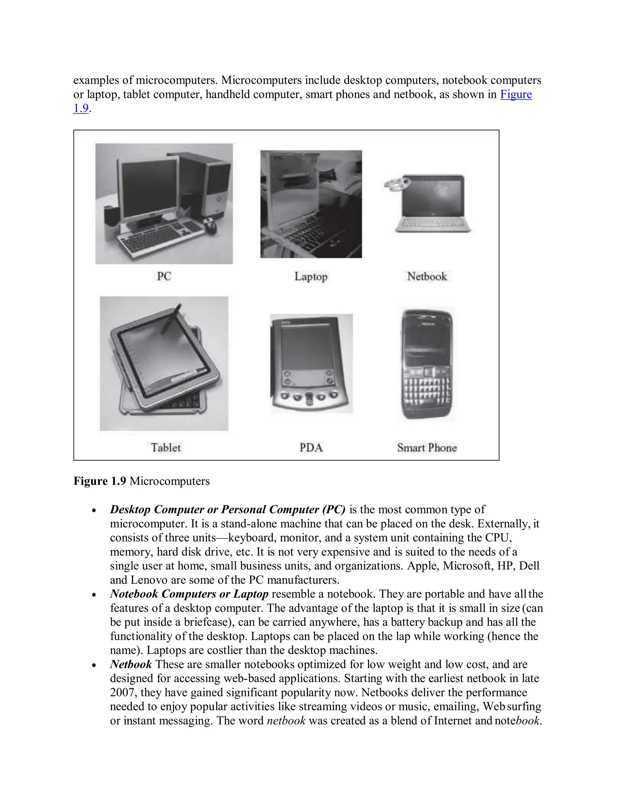 examples of microcomputers. Microcomputers include desktop computers, notebook computers
or laptop, tablet computer, handheld computer, smart phones and netbook, as shown in Figure
1.9.
Figure 1.9 Microcomputers
 Desktop Computer or Personal Computer (PC) is the most common type of
microcomputer. It is a stand-alone machine that can be placed on the desk. Externally, it
consists of three units—keyboard, monitor, and a system unit containing the CPU,
memory, hard disk drive, etc. It is not very expensive and is suited to the needs of a
single user at home, small business units, and organizations. Apple, Microsoft, HP, Dell
and Lenovo are some of the PC manufacturers.
 Notebook Computers or Laptop resemble a notebook. They are portable and have allthe
features of a desktop computer. The advantage of the laptop is that it is small in size (can
be put inside a briefcase), can be carried anywhere, has a battery backup and has all the
functionality of the desktop. Laptops can be placed on the lap while working (hence the
name). Laptops are costlier than the desktop machines.
 Netbook These are smaller notebooks optimized for low weight and low cost, and are
designed for accessing web-based applications. Starting with the earliest netbook in late
2007, they have gained significant popularity now. Netbooks deliver the performance
needed to enjoy popular activities like streaming videos or music, emailing, Websurfing
or instant messaging. The word netbook was created as a blend of Internet and notebook.
 