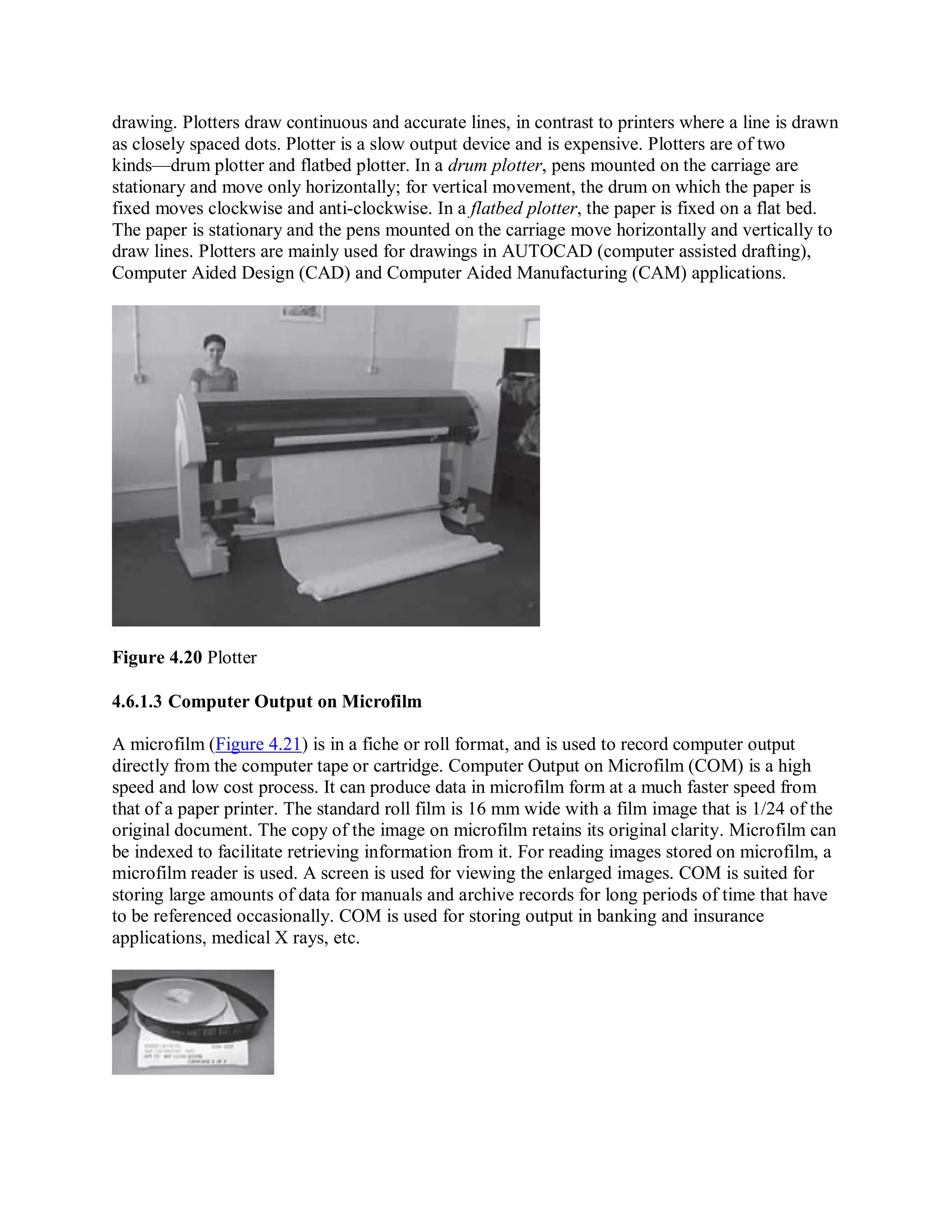 drawing. Plotters draw continuous and accurate lines, in contrast to printers where a line is drawn
as closely spaced dots. Plotter is a slow output device and is expensive. Plotters are of two
kinds—drum plotter and flatbed plotter. In a drum plotter, pens mounted on the carriage are
stationary and move only horizontally; for vertical movement, the drum on which the paper is
fixed moves clockwise and anti-clockwise. In a flatbed plotter, the paper is fixed on a flat bed.
The paper is stationary and the pens mounted on the carriage move horizontally and vertically to
draw lines. Plotters are mainly used for drawings in AUTOCAD (computer assisted drafting),
Computer Aided Design (CAD) and Computer Aided Manufacturing (CAM) applications.
Figure 4.20 Plotter
4.6.1.3 Computer Output on Microfilm
A microfilm (Figure 4.21) is in a fiche or roll format, and is used to record computer output
directly from the computer tape or cartridge. Computer Output on Microfilm (COM) is a high
speed and low cost process. It can produce data in microfilm form at a much faster speed from
that of a paper printer. The standard roll film is 16 mm wide with a film image that is 1/24 of the
original document. The copy of the image on microfilm retains its original clarity. Microfilm can
be indexed to facilitate retrieving information from it. For reading images stored on microfilm, a
microfilm reader is used. A screen is used for viewing the enlarged images. COM is suited for
storing large amounts of data for manuals and archive records for long periods of time that have
to be referenced occasionally. COM is used for storing output in banking and insurance
applications, medical X rays, etc.
 