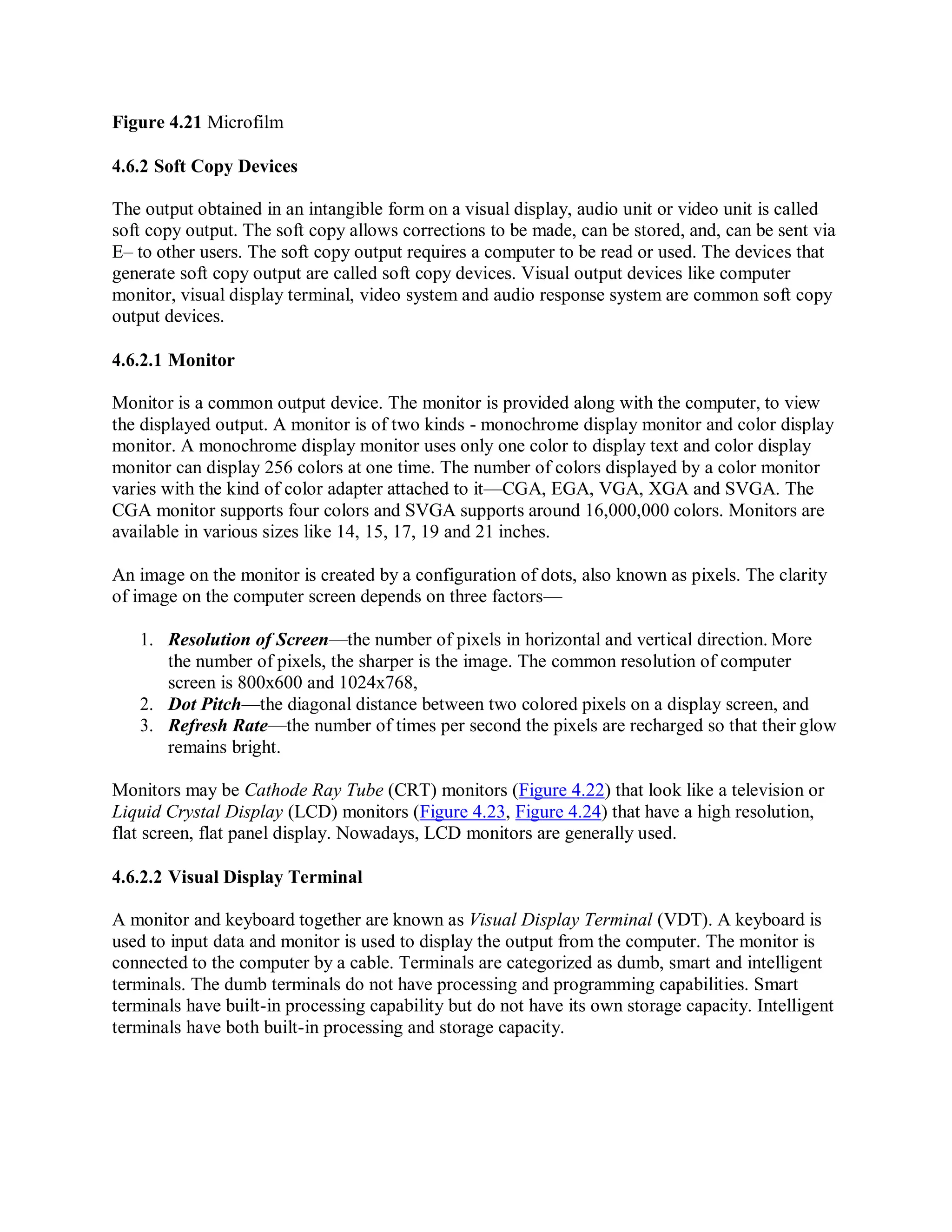 Figure 4.21 Microfilm
4.6.2 Soft Copy Devices
The output obtained in an intangible form on a visual display, audio unit or video unit is called
soft copy output. The soft copy allows corrections to be made, can be stored, and, can be sent via
E– to other users. The soft copy output requires a computer to be read or used. The devices that
generate soft copy output are called soft copy devices. Visual output devices like computer
monitor, visual display terminal, video system and audio response system are common soft copy
output devices.
4.6.2.1 Monitor
Monitor is a common output device. The monitor is provided along with the computer, to view
the displayed output. A monitor is of two kinds - monochrome display monitor and color display
monitor. A monochrome display monitor uses only one color to display text and color display
monitor can display 256 colors at one time. The number of colors displayed by a color monitor
varies with the kind of color adapter attached to it—CGA, EGA, VGA, XGA and SVGA. The
CGA monitor supports four colors and SVGA supports around 16,000,000 colors. Monitors are
available in various sizes like 14, 15, 17, 19 and 21 inches.
An image on the monitor is created by a configuration of dots, also known as pixels. The clarity
of image on the computer screen depends on three factors—
1. Resolution of Screen—the number of pixels in horizontal and vertical direction. More
the number of pixels, the sharper is the image. The common resolution of computer
screen is 800x600 and 1024x768,
2. Dot Pitch—the diagonal distance between two colored pixels on a display screen, and
3. Refresh Rate—the number of times per second the pixels are recharged so that their glow
remains bright.
Monitors may be Cathode Ray Tube (CRT) monitors (Figure 4.22) that look like a television or
Liquid Crystal Display (LCD) monitors (Figure 4.23, Figure 4.24) that have a high resolution,
flat screen, flat panel display. Nowadays, LCD monitors are generally used.
4.6.2.2 Visual Display Terminal
A monitor and keyboard together are known as Visual Display Terminal (VDT). A keyboard is
used to input data and monitor is used to display the output from the computer. The monitor is
connected to the computer by a cable. Terminals are categorized as dumb, smart and intelligent
terminals. The dumb terminals do not have processing and programming capabilities. Smart
terminals have built-in processing capability but do not have its own storage capacity. Intelligent
terminals have both built-in processing and storage capacity.
 
