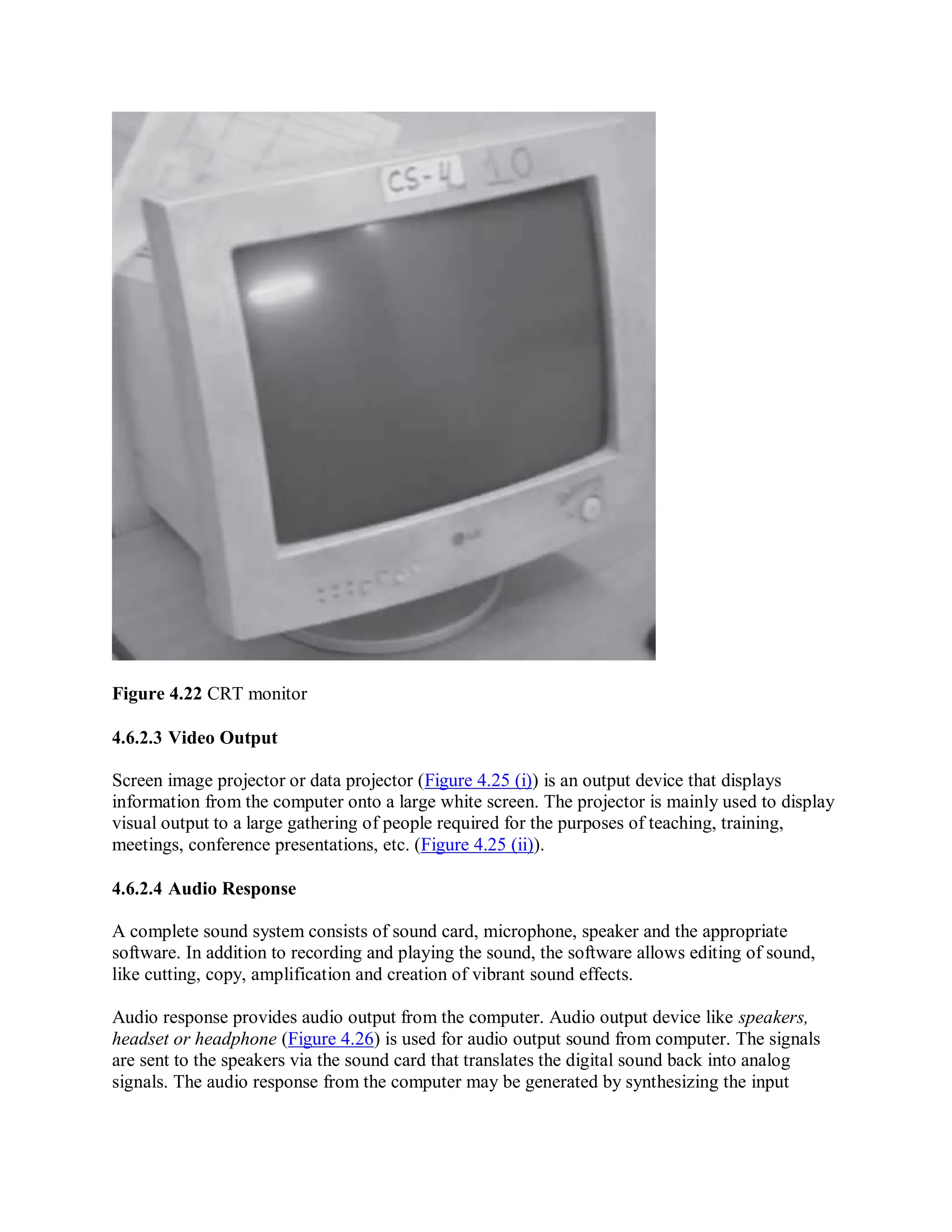 Figure 4.22 CRT monitor
4.6.2.3 Video Output
Screen image projector or data projector (Figure 4.25 (i)) is an output device that displays
information from the computer onto a large white screen. The projector is mainly used to display
visual output to a large gathering of people required for the purposes of teaching, training,
meetings, conference presentations, etc. (Figure 4.25 (ii)).
4.6.2.4 Audio Response
A complete sound system consists of sound card, microphone, speaker and the appropriate
software. In addition to recording and playing the sound, the software allows editing of sound,
like cutting, copy, amplification and creation of vibrant sound effects.
Audio response provides audio output from the computer. Audio output device like speakers,
headset or headphone (Figure 4.26) is used for audio output sound from computer. The signals
are sent to the speakers via the sound card that translates the digital sound back into analog
signals. The audio response from the computer may be generated by synthesizing the input
 