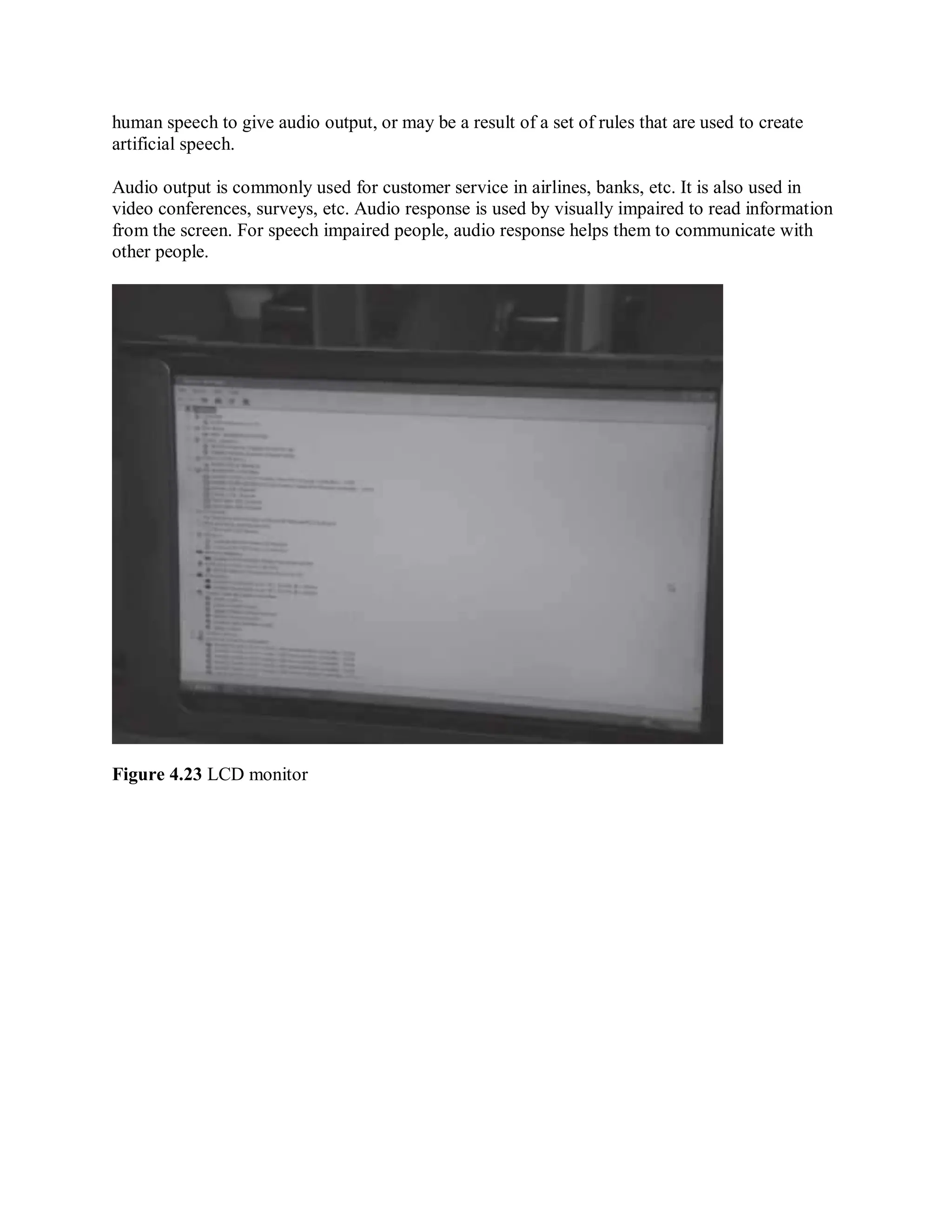 human speech to give audio output, or may be a result of a set of rules that are used to create
artificial speech.
Audio output is commonly used for customer service in airlines, banks, etc. It is also used in
video conferences, surveys, etc. Audio response is used by visually impaired to read information
from the screen. For speech impaired people, audio response helps them to communicate with
other people.
Figure 4.23 LCD monitor
 