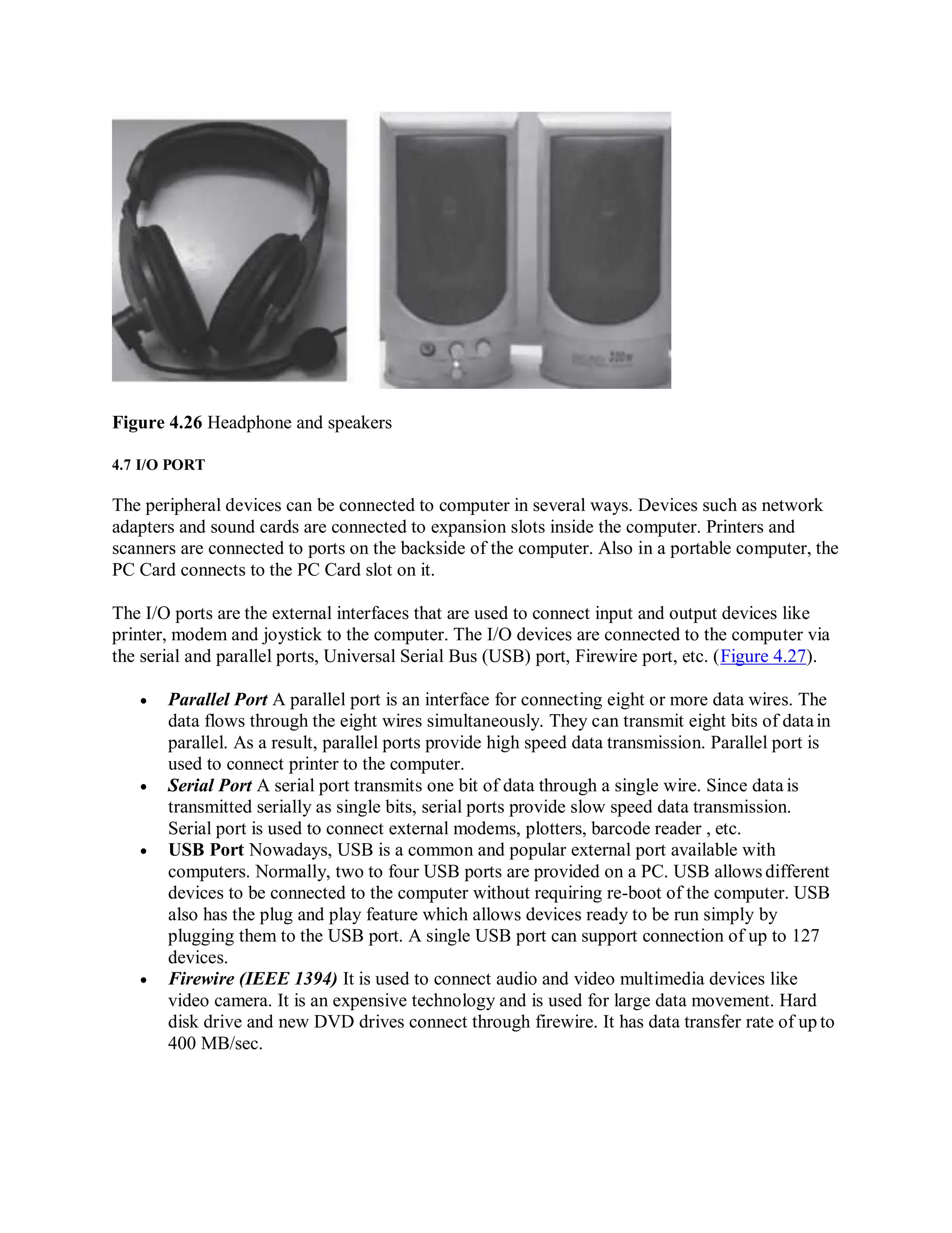 Figure 4.26 Headphone and speakers
4.7 I/O PORT
The peripheral devices can be connected to computer in several ways. Devices such as network
adapters and sound cards are connected to expansion slots inside the computer. Printers and
scanners are connected to ports on the backside of the computer. Also in a portable computer, the
PC Card connects to the PC Card slot on it.
The I/O ports are the external interfaces that are used to connect input and output devices like
printer, modem and joystick to the computer. The I/O devices are connected to the computer via
the serial and parallel ports, Universal Serial Bus (USB) port, Firewire port, etc. (Figure 4.27).
 Parallel Port A parallel port is an interface for connecting eight or more data wires. The
data flows through the eight wires simultaneously. They can transmit eight bits of datain
parallel. As a result, parallel ports provide high speed data transmission. Parallel port is
used to connect printer to the computer.
 Serial Port A serial port transmits one bit of data through a single wire. Since data is
transmitted serially as single bits, serial ports provide slow speed data transmission.
Serial port is used to connect external modems, plotters, barcode reader , etc.
 USB Port Nowadays, USB is a common and popular external port available with
computers. Normally, two to four USB ports are provided on a PC. USB allows different
devices to be connected to the computer without requiring re-boot of the computer. USB
also has the plug and play feature which allows devices ready to be run simply by
plugging them to the USB port. A single USB port can support connection of up to 127
devices.
 Firewire (IEEE 1394) It is used to connect audio and video multimedia devices like
video camera. It is an expensive technology and is used for large data movement. Hard
disk drive and new DVD drives connect through firewire. It has data transfer rate of up to
400 MB/sec.
 