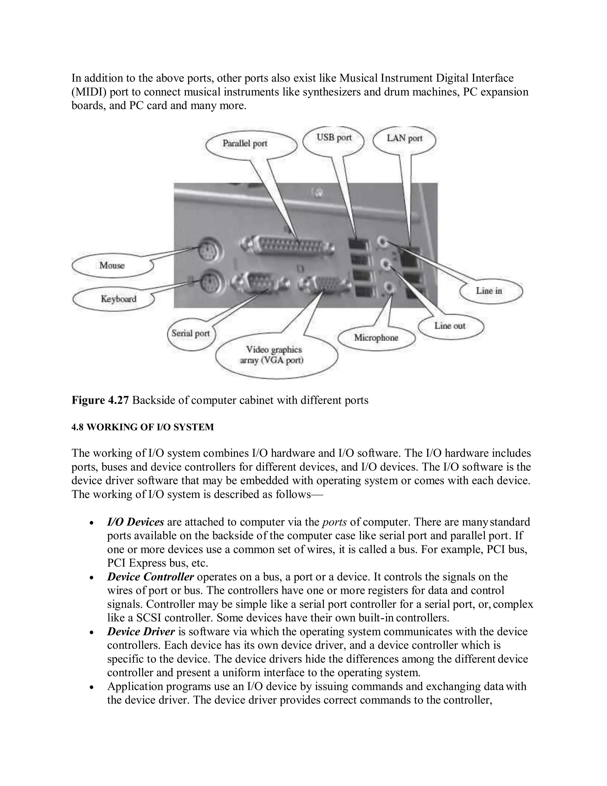 In addition to the above ports, other ports also exist like Musical Instrument Digital Interface
(MIDI) port to connect musical instruments like synthesizers and drum machines, PC expansion
boards, and PC card and many more.
Figure 4.27 Backside of computer cabinet with different ports
4.8 WORKING OF I/O SYSTEM
The working of I/O system combines I/O hardware and I/O software. The I/O hardware includes
ports, buses and device controllers for different devices, and I/O devices. The I/O software is the
device driver software that may be embedded with operating system or comes with each device.
The working of I/O system is described as follows—
 I/O Devices are attached to computer via the ports of computer. There are manystandard
ports available on the backside of the computer case like serial port and parallel port. If
one or more devices use a common set of wires, it is called a bus. For example, PCI bus,
PCI Express bus, etc.
 Device Controller operates on a bus, a port or a device. It controls the signals on the
wires of port or bus. The controllers have one or more registers for data and control
signals. Controller may be simple like a serial port controller for a serial port, or,complex
like a SCSI controller. Some devices have their own built-in controllers.
 Device Driver is software via which the operating system communicates with the device
controllers. Each device has its own device driver, and a device controller which is
specific to the device. The device drivers hide the differences among the different device
controller and present a uniform interface to the operating system.
 Application programs use an I/O device by issuing commands and exchanging data with
the device driver. The device driver provides correct commands to the controller,
 