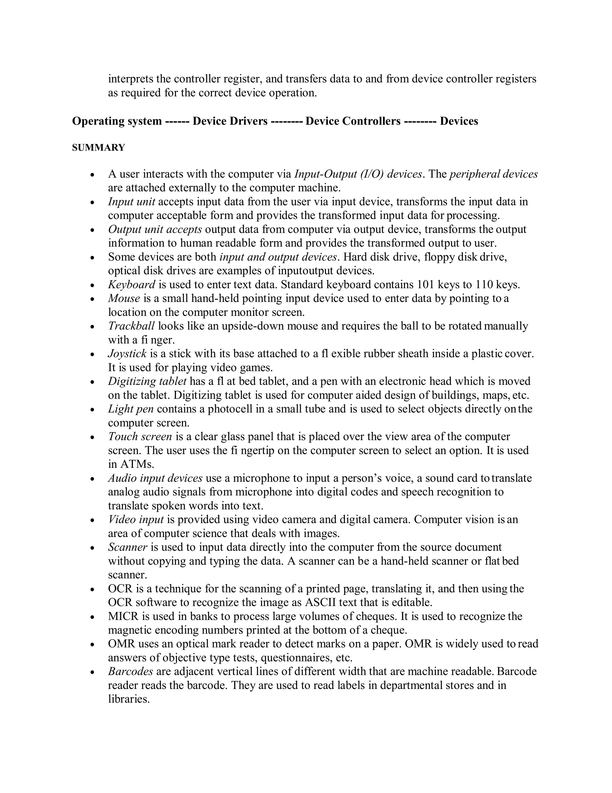interprets the controller register, and transfers data to and from device controller registers
as required for the correct device operation.
Operating system ------ Device Drivers -------- Device Controllers -------- Devices
SUMMARY
 A user interacts with the computer via Input-Output (I/O) devices. The peripheral devices
are attached externally to the computer machine.
 Input unit accepts input data from the user via input device, transforms the input data in
computer acceptable form and provides the transformed input data for processing.
 Output unit accepts output data from computer via output device, transforms the output
information to human readable form and provides the transformed output to user.
 Some devices are both input and output devices. Hard disk drive, floppy disk drive,
optical disk drives are examples of inputoutput devices.
 Keyboard is used to enter text data. Standard keyboard contains 101 keys to 110 keys.
 Mouse is a small hand-held pointing input device used to enter data by pointing to a
location on the computer monitor screen.
 Trackball looks like an upside-down mouse and requires the ball to be rotated manually
with a fi nger.
 Joystick is a stick with its base attached to a fl exible rubber sheath inside a plastic cover.
It is used for playing video games.
 Digitizing tablet has a fl at bed tablet, and a pen with an electronic head which is moved
on the tablet. Digitizing tablet is used for computer aided design of buildings, maps, etc.
 Light pen contains a photocell in a small tube and is used to select objects directly onthe
computer screen.
 Touch screen is a clear glass panel that is placed over the view area of the computer
screen. The user uses the fi ngertip on the computer screen to select an option. It is used
in ATMs.
 Audio input devices use a microphone to input a person’s voice, a sound card totranslate
analog audio signals from microphone into digital codes and speech recognition to
translate spoken words into text.
 Video input is provided using video camera and digital camera. Computer vision is an
area of computer science that deals with images.
 Scanner is used to input data directly into the computer from the source document
without copying and typing the data. A scanner can be a hand-held scanner or flat bed
scanner.
 OCR is a technique for the scanning of a printed page, translating it, and then using the
OCR software to recognize the image as ASCII text that is editable.
 MICR is used in banks to process large volumes of cheques. It is used to recognize the
magnetic encoding numbers printed at the bottom of a cheque.
 OMR uses an optical mark reader to detect marks on a paper. OMR is widely used to read
answers of objective type tests, questionnaires, etc.
 Barcodes are adjacent vertical lines of different width that are machine readable. Barcode
reader reads the barcode. They are used to read labels in departmental stores and in
libraries.
 