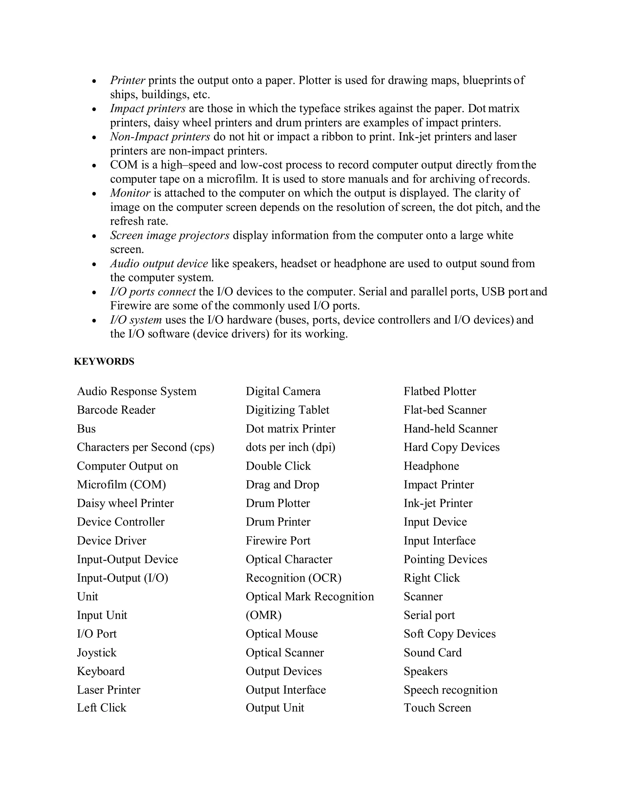  Printer prints the output onto a paper. Plotter is used for drawing maps, blueprints of
ships, buildings, etc.
 Impact printers are those in which the typeface strikes against the paper. Dot matrix
printers, daisy wheel printers and drum printers are examples of impact printers.
 Non-Impact printers do not hit or impact a ribbon to print. Ink-jet printers and laser
printers are non-impact printers.
 COM is a high‒speed and low-cost process to record computer output directly fromthe
computer tape on a microfilm. It is used to store manuals and for archiving of records.
 Monitor is attached to the computer on which the output is displayed. The clarity of
image on the computer screen depends on the resolution of screen, the dot pitch, and the
refresh rate.
 Screen image projectors display information from the computer onto a large white
screen.
 Audio output device like speakers, headset or headphone are used to output sound from
the computer system.
 I/O ports connect the I/O devices to the computer. Serial and parallel ports, USB portand
Firewire are some of the commonly used I/O ports.
 I/O system uses the I/O hardware (buses, ports, device controllers and I/O devices) and
the I/O software (device drivers) for its working.
KEYWORDS
Audio Response System Digital Camera Flatbed Plotter
Barcode Reader Digitizing Tablet Flat-bed Scanner
Bus Dot matrix Printer Hand-held Scanner
Characters per Second (cps) dots per inch (dpi) Hard Copy Devices
Computer Output on Double Click Headphone
Microfilm (COM) Drag and Drop Impact Printer
Daisy wheel Printer Drum Plotter Ink-jet Printer
Device Controller Drum Printer Input Device
Device Driver Firewire Port Input Interface
Input-Output Device Optical Character Pointing Devices
Input-Output (I/O) Recognition (OCR) Right Click
Unit Optical Mark Recognition Scanner
Input Unit (OMR) Serial port
I/O Port Optical Mouse Soft Copy Devices
Joystick Optical Scanner Sound Card
Keyboard Output Devices Speakers
Laser Printer Output Interface Speech recognition
Left Click Output Unit Touch Screen
 