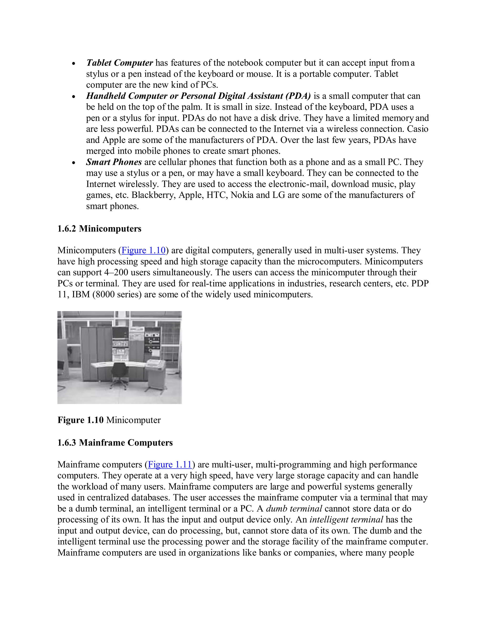  Tablet Computer has features of the notebook computer but it can accept input froma
stylus or a pen instead of the keyboard or mouse. It is a portable computer. Tablet
computer are the new kind of PCs.
 Handheld Computer or Personal Digital Assistant (PDA) is a small computer that can
be held on the top of the palm. It is small in size. Instead of the keyboard, PDA uses a
pen or a stylus for input. PDAs do not have a disk drive. They have a limited memoryand
are less powerful. PDAs can be connected to the Internet via a wireless connection. Casio
and Apple are some of the manufacturers of PDA. Over the last few years, PDAs have
merged into mobile phones to create smart phones.
 Smart Phones are cellular phones that function both as a phone and as a small PC. They
may use a stylus or a pen, or may have a small keyboard. They can be connected to the
Internet wirelessly. They are used to access the electronic-mail, download music, play
games, etc. Blackberry, Apple, HTC, Nokia and LG are some of the manufacturers of
smart phones.
1.6.2 Minicomputers
Minicomputers (Figure 1.10) are digital computers, generally used in multi-user systems. They
have high processing speed and high storage capacity than the microcomputers. Minicomputers
can support 4–200 users simultaneously. The users can access the minicomputer through their
PCs or terminal. They are used for real-time applications in industries, research centers, etc. PDP
11, IBM (8000 series) are some of the widely used minicomputers.
Figure 1.10 Minicomputer
1.6.3 Mainframe Computers
Mainframe computers (Figure 1.11) are multi-user, multi-programming and high performance
computers. They operate at a very high speed, have very large storage capacity and can handle
the workload of many users. Mainframe computers are large and powerful systems generally
used in centralized databases. The user accesses the mainframe computer via a terminal that may
be a dumb terminal, an intelligent terminal or a PC. A dumb terminal cannot store data or do
processing of its own. It has the input and output device only. An intelligent terminal has the
input and output device, can do processing, but, cannot store data of its own. The dumb and the
intelligent terminal use the processing power and the storage facility of the mainframe computer.
Mainframe computers are used in organizations like banks or companies, where many people
 