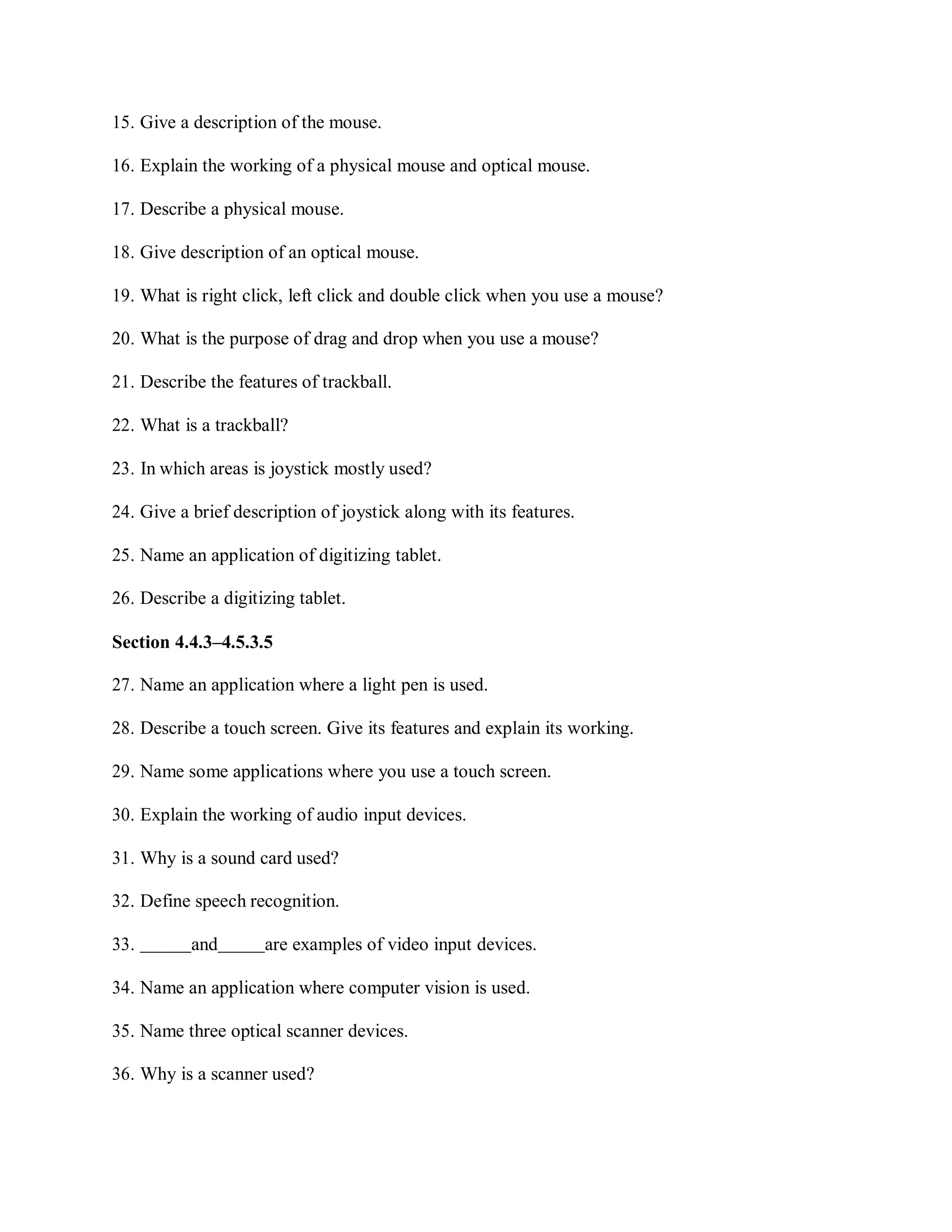 15. Give a description of the mouse.
16. Explain the working of a physical mouse and optical mouse.
17. Describe a physical mouse.
18. Give description of an optical mouse.
19. What is right click, left click and double click when you use a mouse?
20. What is the purpose of drag and drop when you use a mouse?
21. Describe the features of trackball.
22. What is a trackball?
23. In which areas is joystick mostly used?
24. Give a brief description of joystick along with its features.
25. Name an application of digitizing tablet.
26. Describe a digitizing tablet.
Section 4.4.3–4.5.3.5
27. Name an application where a light pen is used.
28. Describe a touch screen. Give its features and explain its working.
29. Name some applications where you use a touch screen.
30. Explain the working of audio input devices.
31. Why is a sound card used?
32. Define speech recognition.
33. and are examples of video input devices.
34. Name an application where computer vision is used.
35. Name three optical scanner devices.
36. Why is a scanner used?
 
