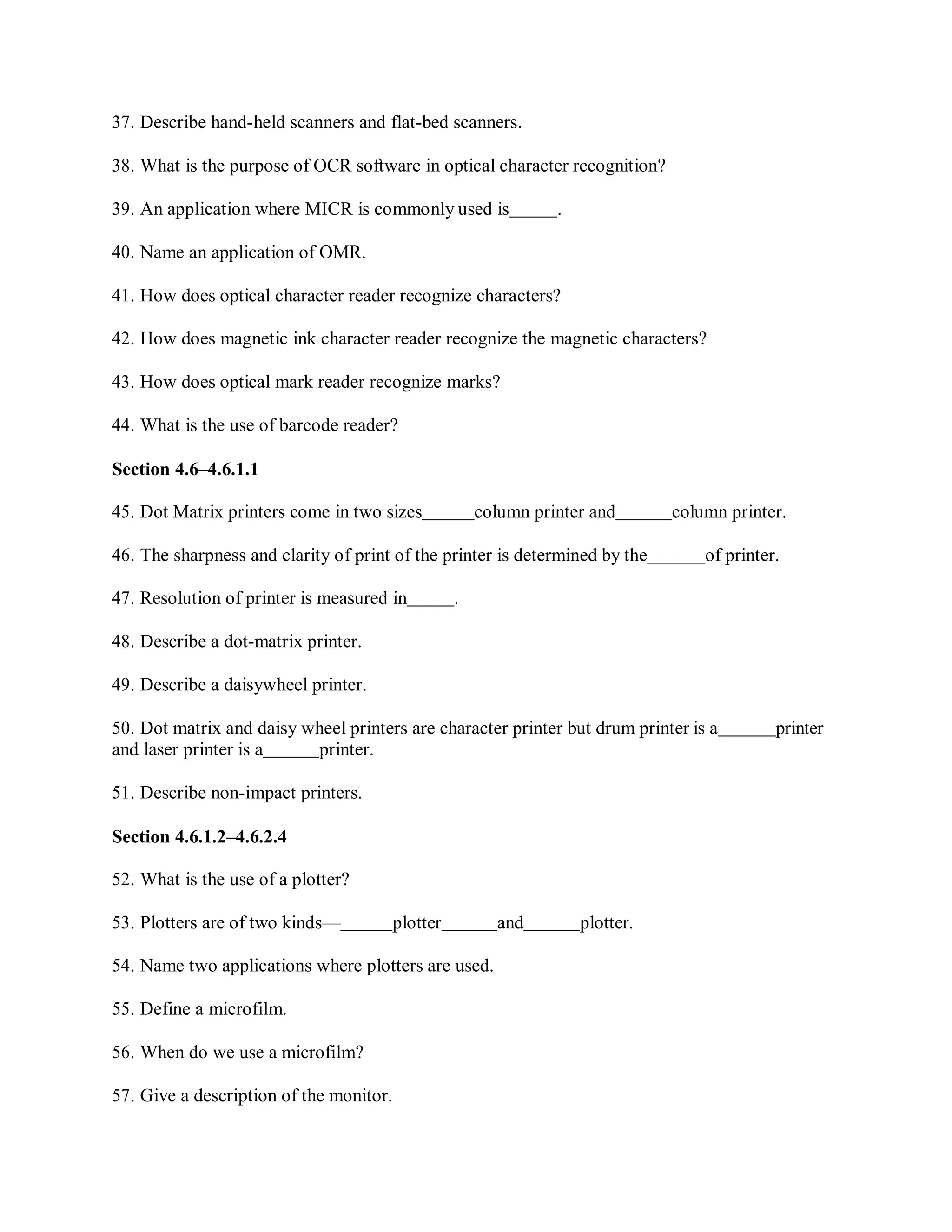 37. Describe hand-held scanners and flat-bed scanners.
38. What is the purpose of OCR software in optical character recognition?
39. An application where MICR is commonly used is .
40. Name an application of OMR.
41. How does optical character reader recognize characters?
42. How does magnetic ink character reader recognize the magnetic characters?
43. How does optical mark reader recognize marks?
44. What is the use of barcode reader?
Section 4.6–4.6.1.1
45. Dot Matrix printers come in two sizes column printer and column printer.
46. The sharpness and clarity of print of the printer is determined by the of printer.
47. Resolution of printer is measured in .
48. Describe a dot-matrix printer.
49. Describe a daisywheel printer.
50. Dot matrix and daisy wheel printers are character printer but drum printer is a printer
and laser printer is a printer.
51. Describe non-impact printers.
Section 4.6.1.2–4.6.2.4
52. What is the use of a plotter?
53. Plotters are of two kinds— plotter and plotter.
54. Name two applications where plotters are used.
55. Define a microfilm.
56. When do we use a microfilm?
57. Give a description of the monitor.
 