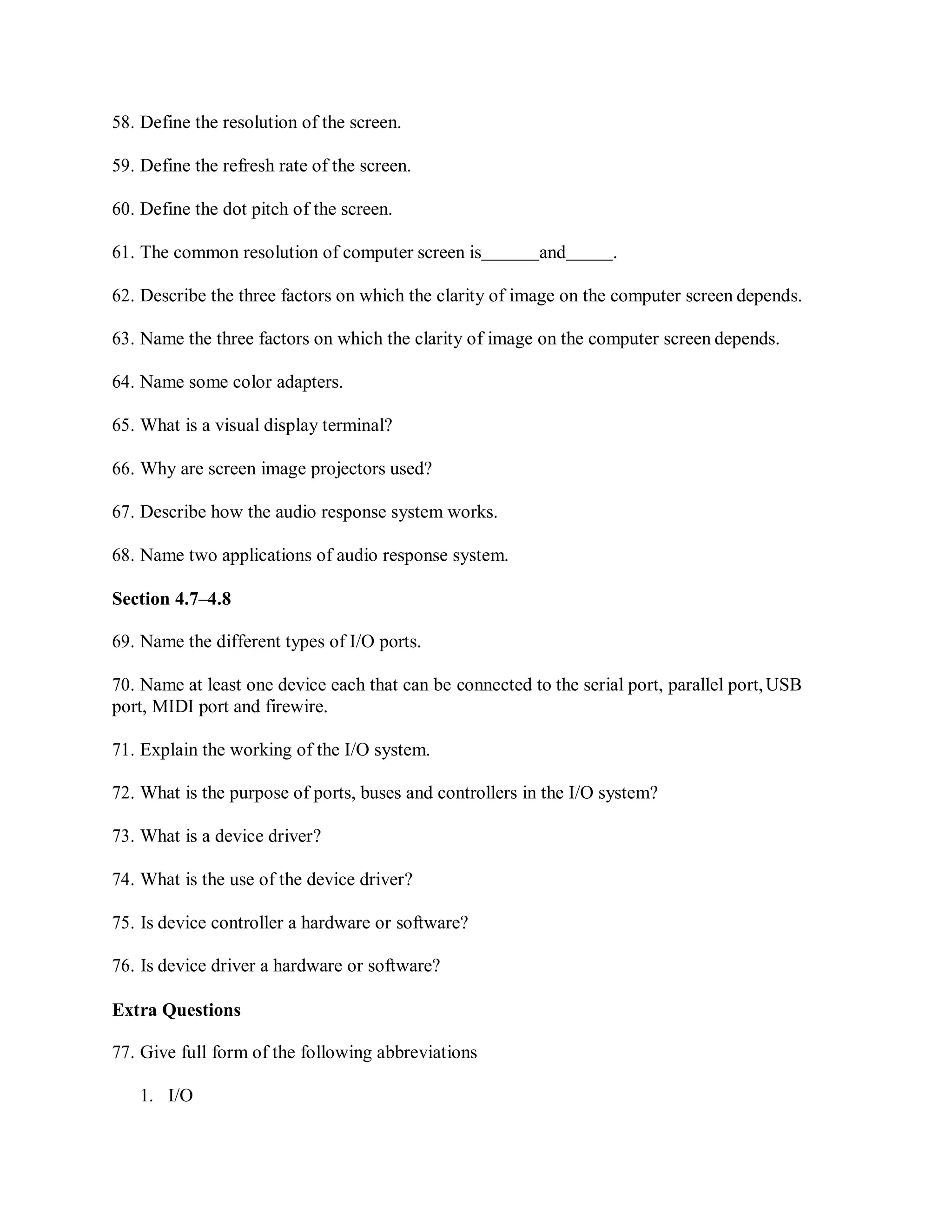 58. Define the resolution of the screen.
59. Define the refresh rate of the screen.
60. Define the dot pitch of the screen.
61. The common resolution of computer screen is and .
62. Describe the three factors on which the clarity of image on the computer screen depends.
63. Name the three factors on which the clarity of image on the computer screen depends.
64. Name some color adapters.
65. What is a visual display terminal?
66. Why are screen image projectors used?
67. Describe how the audio response system works.
68. Name two applications of audio response system.
Section 4.7–4.8
69. Name the different types of I/O ports.
70. Name at least one device each that can be connected to the serial port, parallel port,USB
port, MIDI port and firewire.
71. Explain the working of the I/O system.
72. What is the purpose of ports, buses and controllers in the I/O system?
73. What is a device driver?
74. What is the use of the device driver?
75. Is device controller a hardware or software?
76. Is device driver a hardware or software?
Extra Questions
77. Give full form of the following abbreviations
1. I/O
 