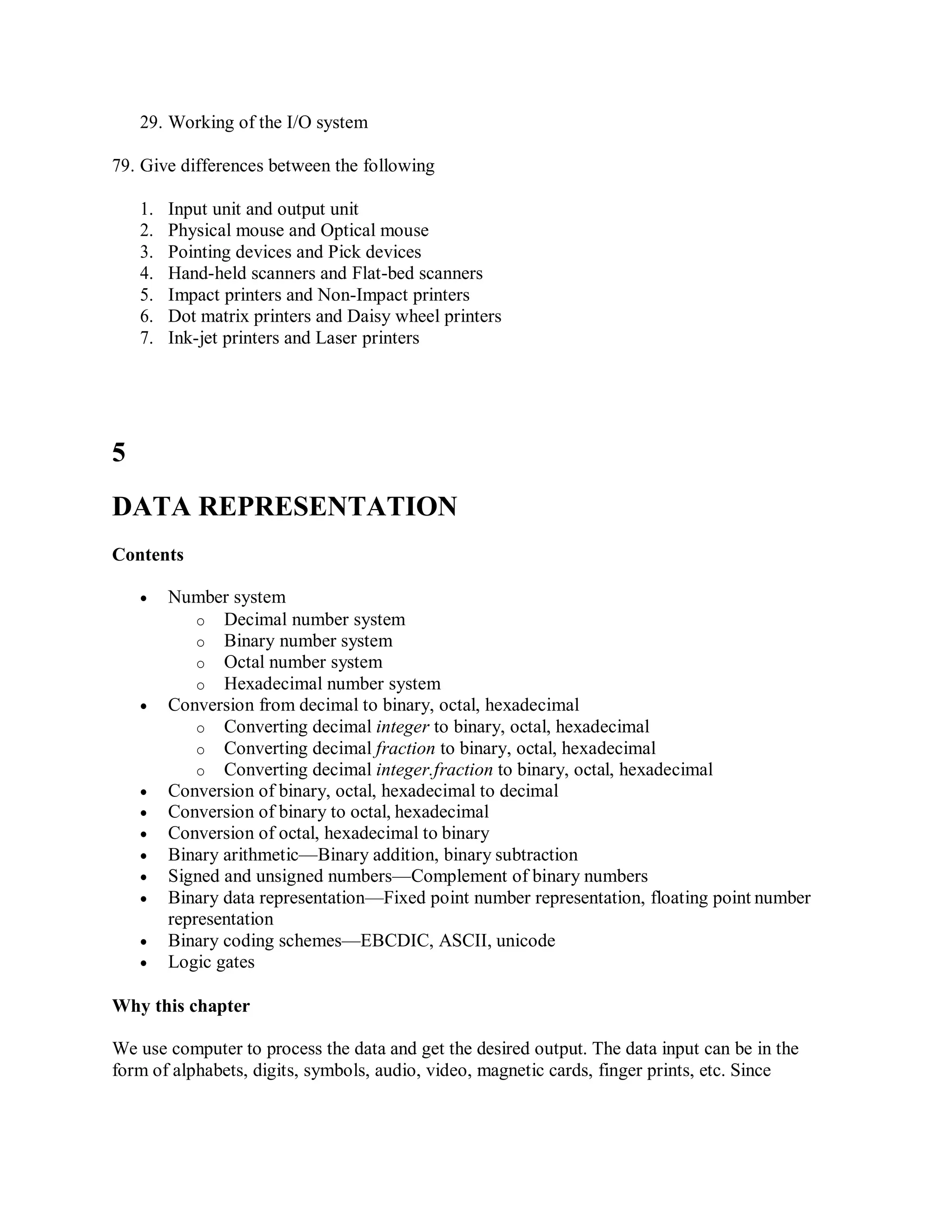 29. Working of the I/O system
79. Give differences between the following
1. Input unit and output unit
2. Physical mouse and Optical mouse
3. Pointing devices and Pick devices
4. Hand-held scanners and Flat-bed scanners
5. Impact printers and Non-Impact printers
6. Dot matrix printers and Daisy wheel printers
7. Ink-jet printers and Laser printers
5
DATA REPRESENTATION
Contents
 Number system
o Decimal number system
o Binary number system
o Octal number system
o Hexadecimal number system
 Conversion from decimal to binary, octal, hexadecimal
o Converting decimal integer to binary, octal, hexadecimal
o Converting decimal fraction to binary, octal, hexadecimal
o Converting decimal integer.fraction to binary, octal, hexadecimal
 Conversion of binary, octal, hexadecimal to decimal
 Conversion of binary to octal, hexadecimal
 Conversion of octal, hexadecimal to binary
 Binary arithmetic—Binary addition, binary subtraction
 Signed and unsigned numbers—Complement of binary numbers
 Binary data representation—Fixed point number representation, floating point number
representation
 Binary coding schemes—EBCDIC, ASCII, unicode
 Logic gates
Why this chapter
We use computer to process the data and get the desired output. The data input can be in the
form of alphabets, digits, symbols, audio, video, magnetic cards, finger prints, etc. Since
 