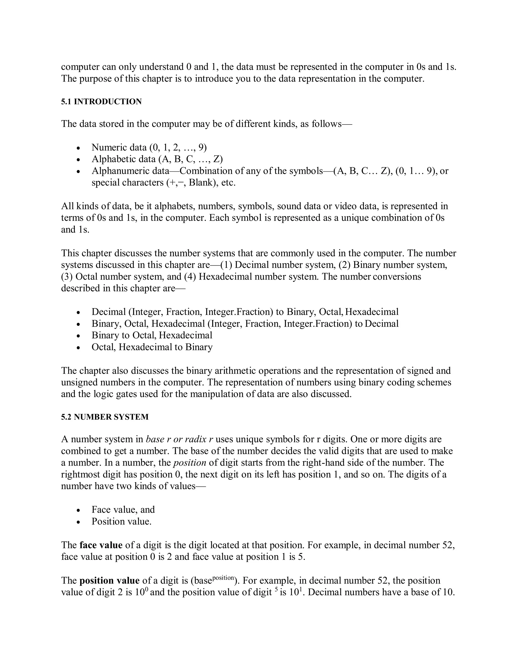 computer can only understand 0 and 1, the data must be represented in the computer in 0s and 1s.
The purpose of this chapter is to introduce you to the data representation in the computer.
5.1 INTRODUCTION
The data stored in the computer may be of different kinds, as follows—
 Numeric data (0, 1, 2, …, 9)
 Alphabetic data (A, B, C, …, Z)
 Alphanumeric data—Combination of any of the symbols—(A, B, C… Z), (0, 1… 9), or
special characters (+,−, Blank), etc.
All kinds of data, be it alphabets, numbers, symbols, sound data or video data, is represented in
terms of 0s and 1s, in the computer. Each symbol is represented as a unique combination of 0s
and 1s.
This chapter discusses the number systems that are commonly used in the computer. The number
systems discussed in this chapter are—(1) Decimal number system, (2) Binary number system,
(3) Octal number system, and (4) Hexadecimal number system. The number conversions
described in this chapter are—
 Decimal (Integer, Fraction, Integer.Fraction) to Binary, Octal, Hexadecimal
 Binary, Octal, Hexadecimal (Integer, Fraction, Integer.Fraction) to Decimal
 Binary to Octal, Hexadecimal
 Octal, Hexadecimal to Binary
The chapter also discusses the binary arithmetic operations and the representation of signed and
unsigned numbers in the computer. The representation of numbers using binary coding schemes
and the logic gates used for the manipulation of data are also discussed.
5.2 NUMBER SYSTEM
A number system in base r or radix r uses unique symbols for r digits. One or more digits are
combined to get a number. The base of the number decides the valid digits that are used to make
a number. In a number, the position of digit starts from the right-hand side of the number. The
rightmost digit has position 0, the next digit on its left has position 1, and so on. The digits of a
number have two kinds of values—
 Face value, and
 Position value.
The face value of a digit is the digit located at that position. For example, in decimal number 52,
face value at position 0 is 2 and face value at position 1 is 5.
The position value of a digit is (baseposition
). For example, in decimal number 52, the position
value of digit 2 is 100
and the position value of digit 5
is 101
. Decimal numbers have a base of 10.
 