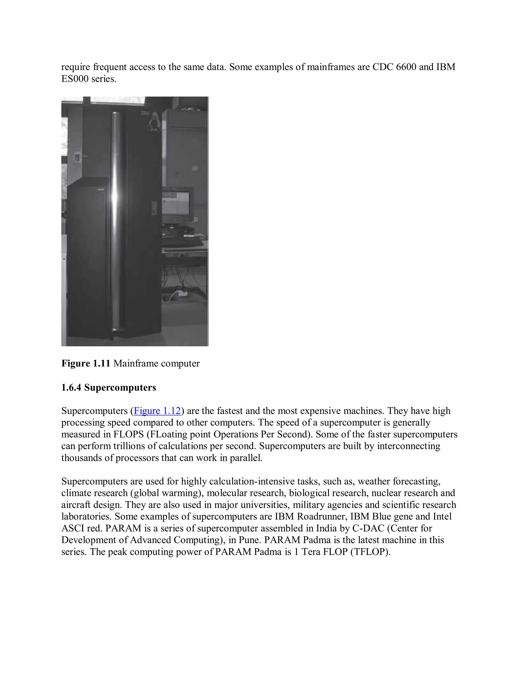 require frequent access to the same data. Some examples of mainframes are CDC 6600 and IBM
ES000 series.
Figure 1.11 Mainframe computer
1.6.4 Supercomputers
Supercomputers (Figure 1.12) are the fastest and the most expensive machines. They have high
processing speed compared to other computers. The speed of a supercomputer is generally
measured in FLOPS (FLoating point Operations Per Second). Some of the faster supercomputers
can perform trillions of calculations per second. Supercomputers are built by interconnecting
thousands of processors that can work in parallel.
Supercomputers are used for highly calculation-intensive tasks, such as, weather forecasting,
climate research (global warming), molecular research, biological research, nuclear research and
aircraft design. They are also used in major universities, military agencies and scientific research
laboratories. Some examples of supercomputers are IBM Roadrunner, IBM Blue gene and Intel
ASCI red. PARAM is a series of supercomputer assembled in India by C-DAC (Center for
Development of Advanced Computing), in Pune. PARAM Padma is the latest machine in this
series. The peak computing power of PARAM Padma is 1 Tera FLOP (TFLOP).
 