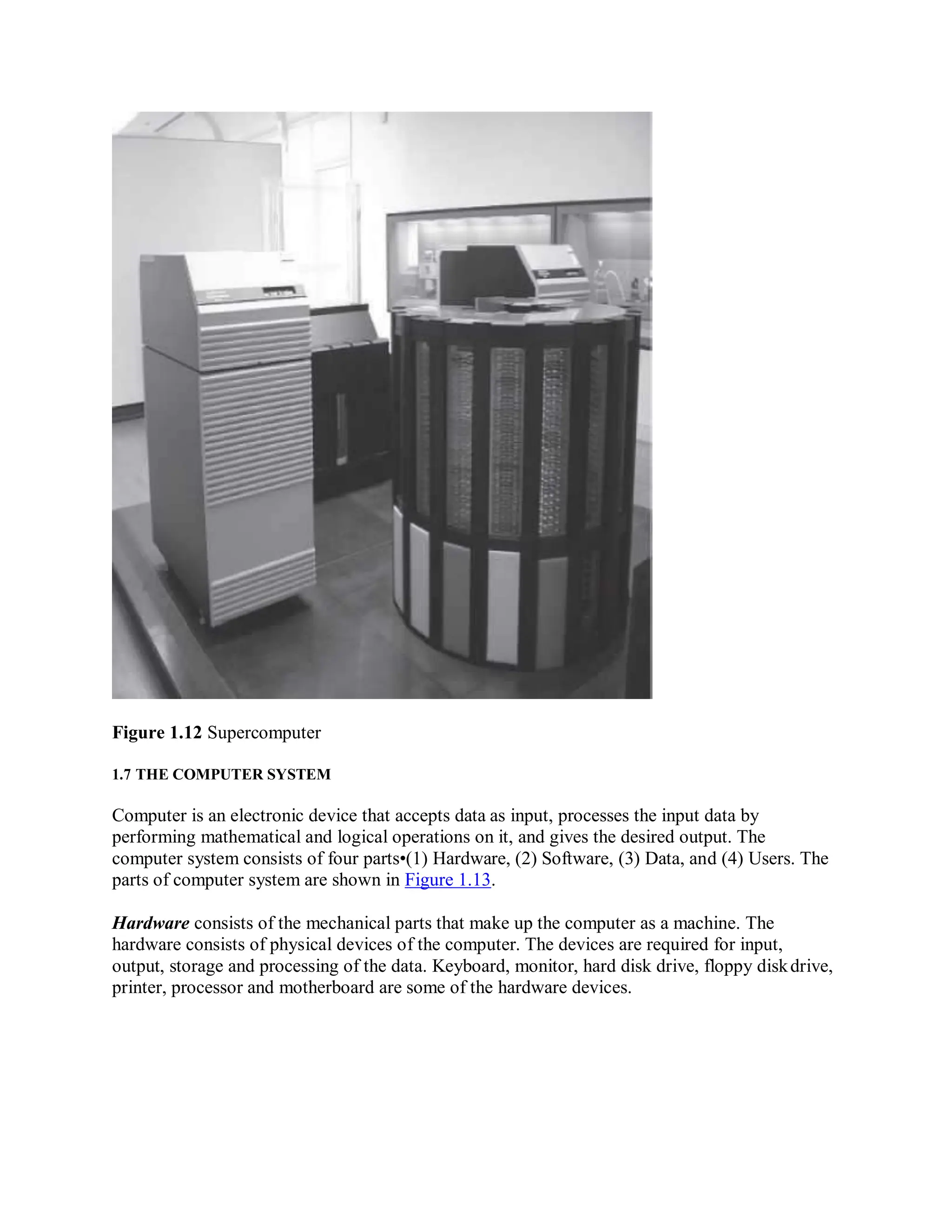 Figure 1.12 Supercomputer
1.7 THE COMPUTER SYSTEM
Computer is an electronic device that accepts data as input, processes the input data by
performing mathematical and logical operations on it, and gives the desired output. The
computer system consists of four parts•(1) Hardware, (2) Software, (3) Data, and (4) Users. The
parts of computer system are shown in Figure 1.13.
Hardware consists of the mechanical parts that make up the computer as a machine. The
hardware consists of physical devices of the computer. The devices are required for input,
output, storage and processing of the data. Keyboard, monitor, hard disk drive, floppy diskdrive,
printer, processor and motherboard are some of the hardware devices.
 