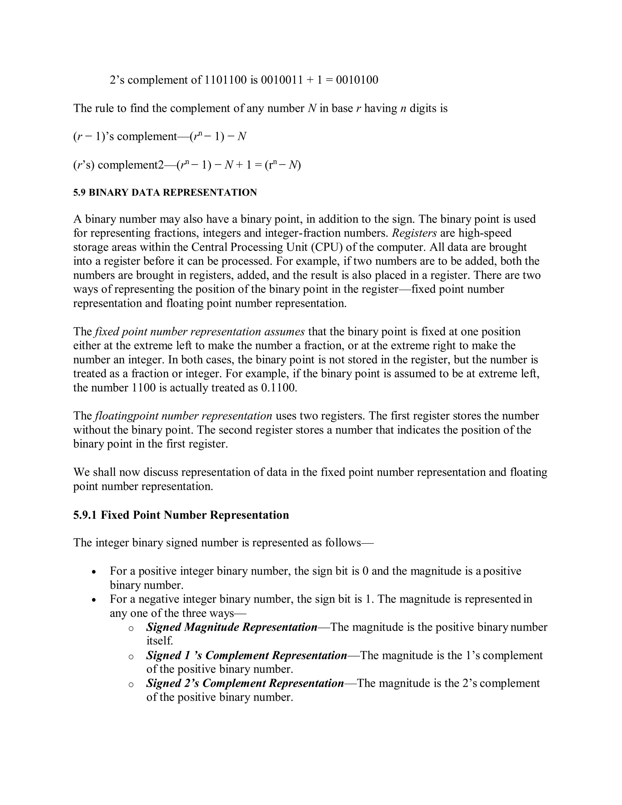 2’s complement of 1101100 is 0010011 + 1 = 0010100
The rule to find the complement of any number N in base r having n digits is
(r − 1)’s complement—(rn
− 1) − N
(r’s) complement2—(rn
− 1) − N + 1 = (rn
− N)
5.9 BINARY DATA REPRESENTATION
A binary number may also have a binary point, in addition to the sign. The binary point is used
for representing fractions, integers and integer-fraction numbers. Registers are high-speed
storage areas within the Central Processing Unit (CPU) of the computer. All data are brought
into a register before it can be processed. For example, if two numbers are to be added, both the
numbers are brought in registers, added, and the result is also placed in a register. There are two
ways of representing the position of the binary point in the register—fixed point number
representation and floating point number representation.
The fixed point number representation assumes that the binary point is fixed at one position
either at the extreme left to make the number a fraction, or at the extreme right to make the
number an integer. In both cases, the binary point is not stored in the register, but the number is
treated as a fraction or integer. For example, if the binary point is assumed to be at extreme left,
the number 1100 is actually treated as 0.1100.
The floatingpoint number representation uses two registers. The first register stores the number
without the binary point. The second register stores a number that indicates the position of the
binary point in the first register.
We shall now discuss representation of data in the fixed point number representation and floating
point number representation.
5.9.1 Fixed Point Number Representation
The integer binary signed number is represented as follows—
 For a positive integer binary number, the sign bit is 0 and the magnitude is a positive
binary number.
 For a negative integer binary number, the sign bit is 1. The magnitude is represented in
any one of the three ways—
o Signed Magnitude Representation—The magnitude is the positive binary number
itself.
o Signed 1 ’s Complement Representation—The magnitude is the 1’s complement
of the positive binary number.
o Signed 2’s Complement Representation—The magnitude is the 2’s complement
of the positive binary number.
 
