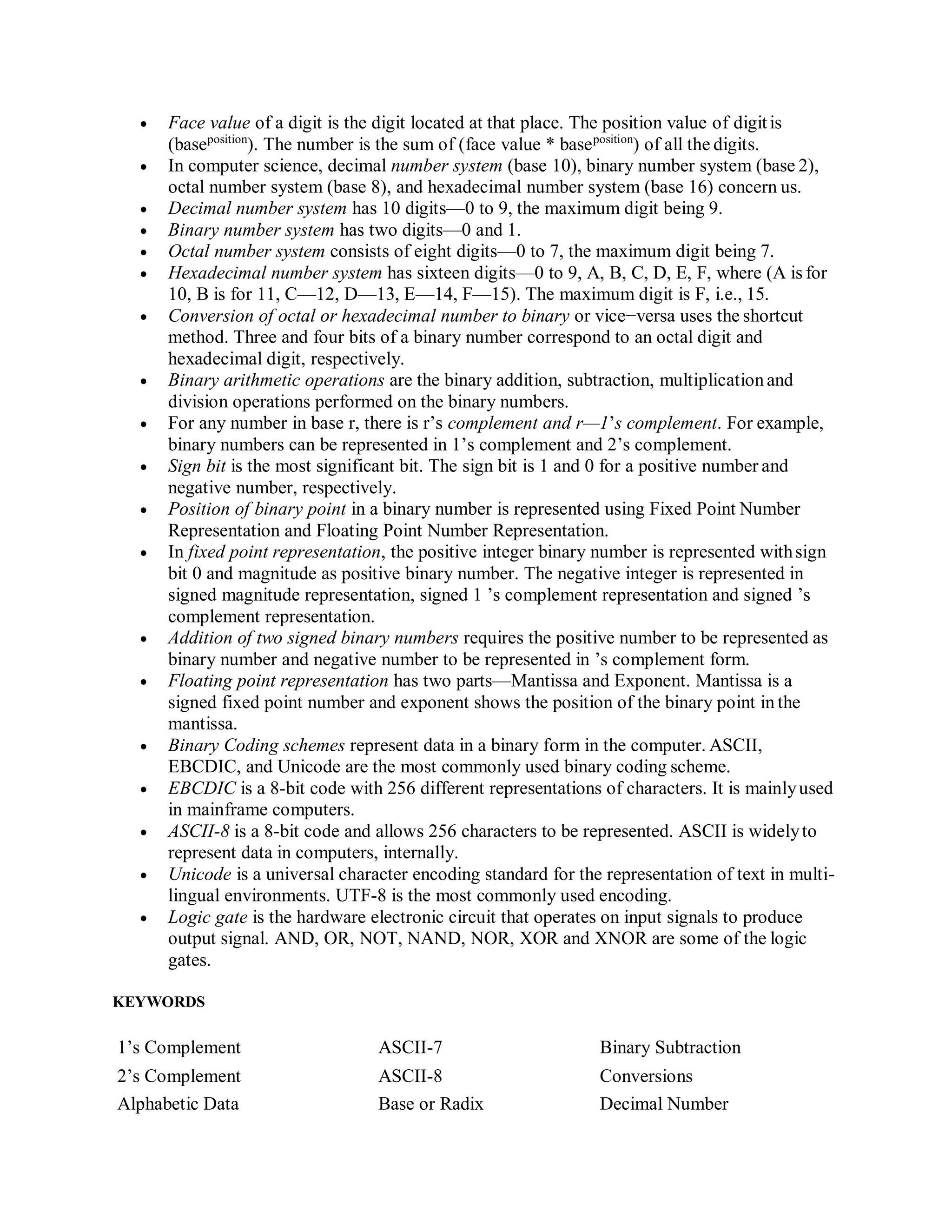  Face value of a digit is the digit located at that place. The position value of digitis
(baseposition
). The number is the sum of (face value * baseposition
) of all the digits.
 In computer science, decimal number system (base 10), binary number system (base 2),
octal number system (base 8), and hexadecimal number system (base 16) concern us.
 Decimal number system has 10 digits—0 to 9, the maximum digit being 9.
 Binary number system has two digits—0 and 1.
 Octal number system consists of eight digits—0 to 7, the maximum digit being 7.
 Hexadecimal number system has sixteen digits—0 to 9, A, B, C, D, E, F, where (A is for
10, B is for 11, C—12, D—13, E—14, F—15). The maximum digit is F, i.e., 15.
 Conversion of octal or hexadecimal number to binary or vice−versa uses the shortcut
method. Three and four bits of a binary number correspond to an octal digit and
hexadecimal digit, respectively.
 Binary arithmetic operations are the binary addition, subtraction, multiplicationand
division operations performed on the binary numbers.
 For any number in base r, there is r’s complement and r—1’s complement. For example,
binary numbers can be represented in 1’s complement and 2’s complement.
 Sign bit is the most significant bit. The sign bit is 1 and 0 for a positive number and
negative number, respectively.
 Position of binary point in a binary number is represented using Fixed Point Number
Representation and Floating Point Number Representation.
 In fixed point representation, the positive integer binary number is represented withsign
bit 0 and magnitude as positive binary number. The negative integer is represented in
signed magnitude representation, signed 1 ’s complement representation and signed ’s
complement representation.
 Addition of two signed binary numbers requires the positive number to be represented as
binary number and negative number to be represented in ’s complement form.
 Floating point representation has two parts—Mantissa and Exponent. Mantissa is a
signed fixed point number and exponent shows the position of the binary point in the
mantissa.
 Binary Coding schemes represent data in a binary form in the computer. ASCII,
EBCDIC, and Unicode are the most commonly used binary coding scheme.
 EBCDIC is a 8-bit code with 256 different representations of characters. It is mainlyused
in mainframe computers.
 ASCII-8 is a 8-bit code and allows 256 characters to be represented. ASCII is widelyto
represent data in computers, internally.
 Unicode is a universal character encoding standard for the representation of text in multi-
lingual environments. UTF-8 is the most commonly used encoding.
 Logic gate is the hardware electronic circuit that operates on input signals to produce
output signal. AND, OR, NOT, NAND, NOR, XOR and XNOR are some of the logic
gates.
KEYWORDS
1’s Complement ASCII-7 Binary Subtraction
2’s Complement ASCII-8 Conversions
Alphabetic Data Base or Radix Decimal Number
 