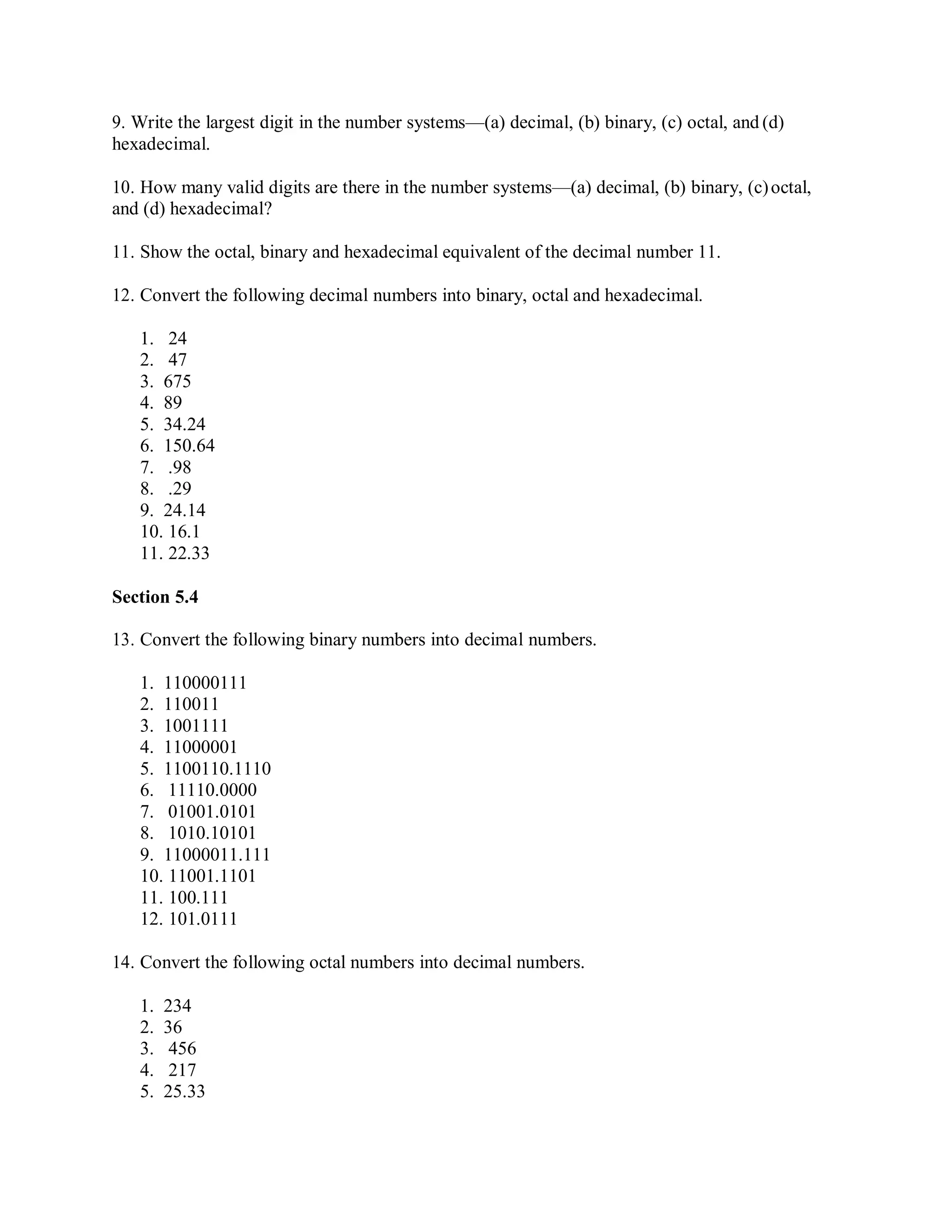 9. Write the largest digit in the number systems—(a) decimal, (b) binary, (c) octal, and (d)
hexadecimal.
10. How many valid digits are there in the number systems—(a) decimal, (b) binary, (c)octal,
and (d) hexadecimal?
11. Show the octal, binary and hexadecimal equivalent of the decimal number 11.
12. Convert the following decimal numbers into binary, octal and hexadecimal.
1. 24
2. 47
3. 675
4. 89
5. 34.24
6. 150.64
7. .98
8. .29
9. 24.14
10. 16.1
11. 22.33
Section 5.4
13. Convert the following binary numbers into decimal numbers.
1. 110000111
2. 110011
3. 1001111
4. 11000001
5. 1100110.1110
6. 11110.0000
7. 01001.0101
8. 1010.10101
9. 11000011.111
10. 11001.1101
11. 100.111
12. 101.0111
14. Convert the following octal numbers into decimal numbers.
1. 234
2. 36
3. 456
4. 217
5. 25.33
 