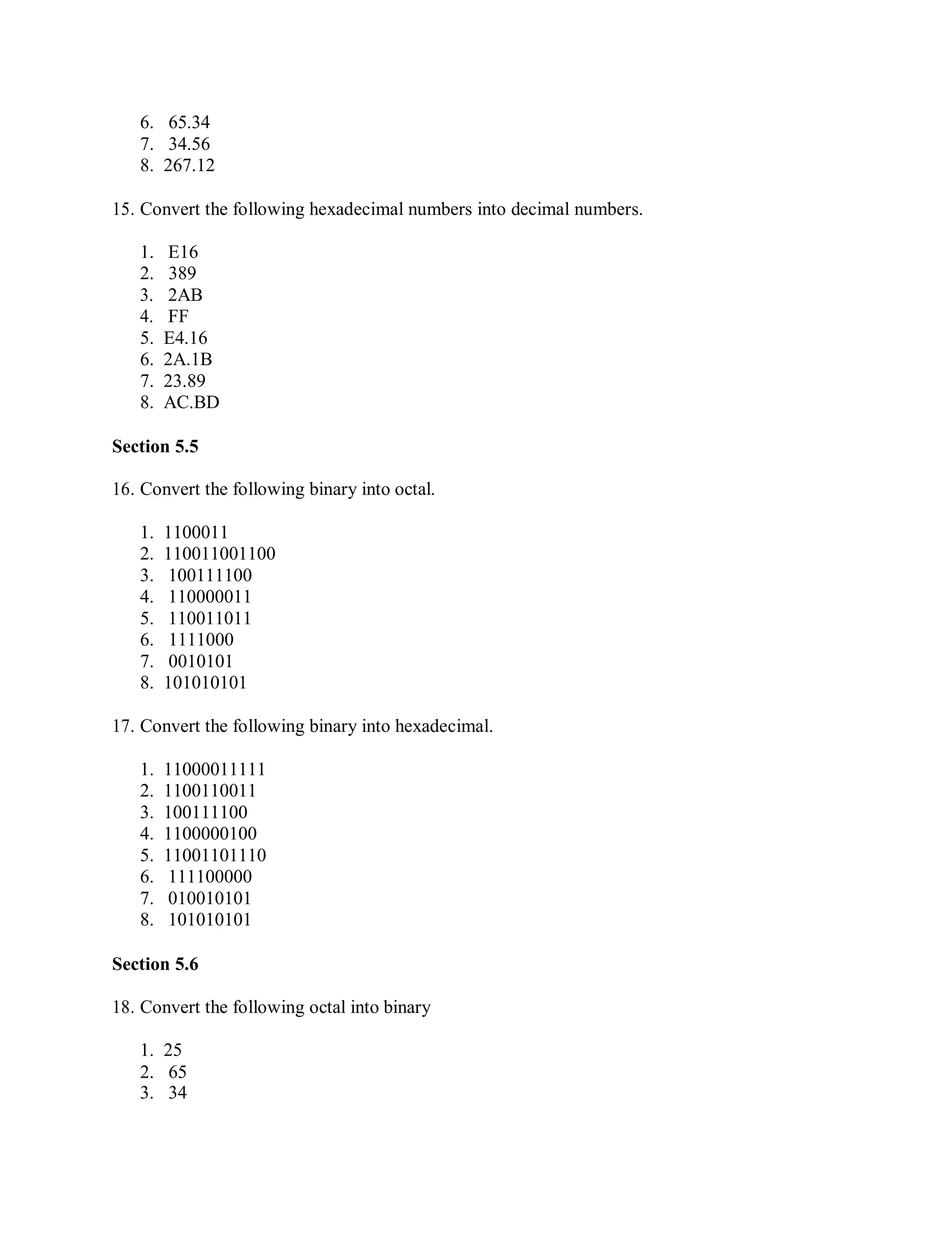 6. 65.34
7. 34.56
8. 267.12
15. Convert the following hexadecimal numbers into decimal numbers.
1. E16
2. 389
3. 2AB
4. FF
5. E4.16
6. 2A.1B
7. 23.89
8. AC.BD
Section 5.5
16. Convert the following binary into octal.
1. 1100011
2. 110011001100
3. 100111100
4. 110000011
5. 110011011
6. 1111000
7. 0010101
8. 101010101
17. Convert the following binary into hexadecimal.
1. 11000011111
2. 1100110011
3. 100111100
4. 1100000100
5. 11001101110
6. 111100000
7. 010010101
8. 101010101
Section 5.6
18. Convert the following octal into binary
1. 25
2. 65
3. 34
 