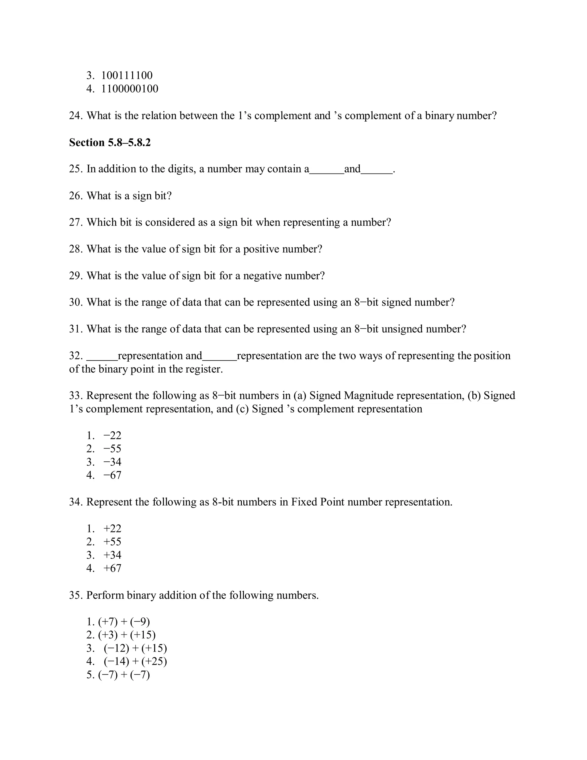 3. 100111100
4. 1100000100
24. What is the relation between the 1’s complement and ’s complement of a binary number?
Section 5.8–5.8.2
25. In addition to the digits, a number may contain a and .
26. What is a sign bit?
27. Which bit is considered as a sign bit when representing a number?
28. What is the value of sign bit for a positive number?
29. What is the value of sign bit for a negative number?
30. What is the range of data that can be represented using an 8−bit signed number?
31. What is the range of data that can be represented using an 8−bit unsigned number?
32. representation and representation are the two ways of representing the position
of the binary point in the register.
33. Represent the following as 8−bit numbers in (a) Signed Magnitude representation, (b) Signed
1’s complement representation, and (c) Signed ’s complement representation
1. −22
2. −55
3. −34
4. −67
34. Represent the following as 8-bit numbers in Fixed Point number representation.
1. +22
2. +55
3. +34
4. +67
35. Perform binary addition of the following numbers.
1. (+7) + (−9)
2. (+3) + (+15)
3. (−12) + (+15)
4. (−14) + (+25)
5. (−7) + (−7)
 
