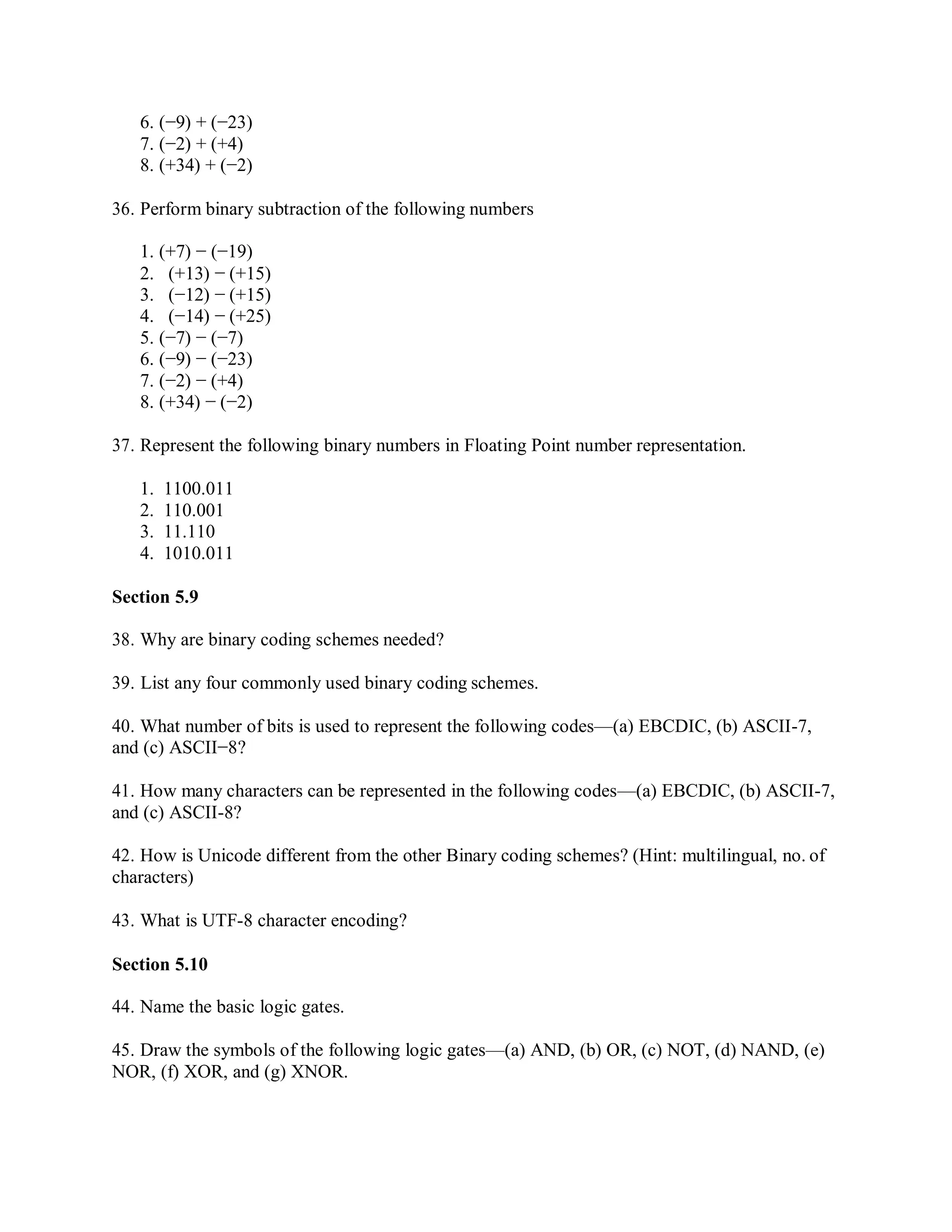 6. (−9) + (−23)
7. (−2) + (+4)
8. (+34) + (−2)
36. Perform binary subtraction of the following numbers
1. (+7) − (−19)
2. (+13) − (+15)
3. (−12) − (+15)
4. (−14) − (+25)
5. (−7) − (−7)
6. (−9) − (−23)
7. (−2) − (+4)
8. (+34) − (−2)
37. Represent the following binary numbers in Floating Point number representation.
1. 1100.011
2. 110.001
3. 11.110
4. 1010.011
Section 5.9
38. Why are binary coding schemes needed?
39. List any four commonly used binary coding schemes.
40. What number of bits is used to represent the following codes—(a) EBCDIC, (b) ASCII-7,
and (c) ASCII−8?
41. How many characters can be represented in the following codes—(a) EBCDIC, (b) ASCII-7,
and (c) ASCII-8?
42. How is Unicode different from the other Binary coding schemes? (Hint: multilingual, no. of
characters)
43. What is UTF-8 character encoding?
Section 5.10
44. Name the basic logic gates.
45. Draw the symbols of the following logic gates—(a) AND, (b) OR, (c) NOT, (d) NAND, (e)
NOR, (f) XOR, and (g) XNOR.
 