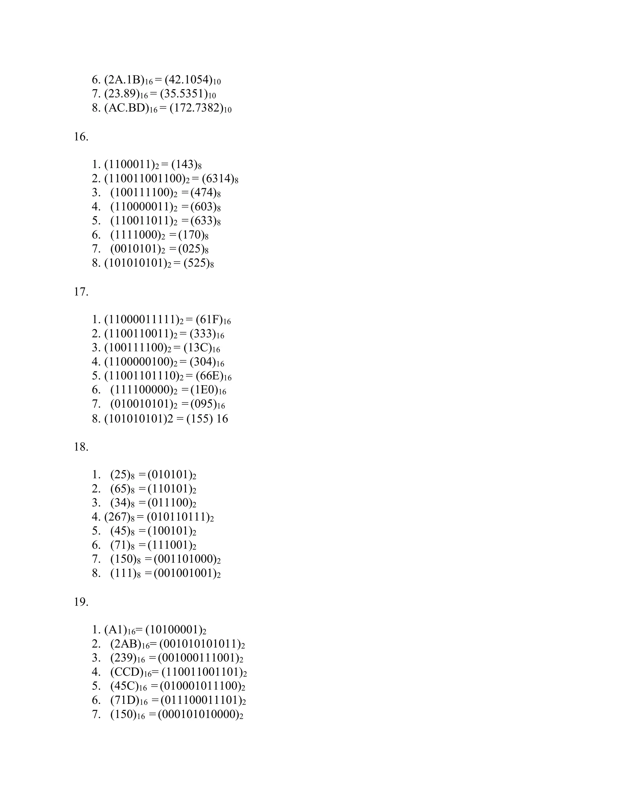 6. (2A.1B)16 = (42.1054)10
7. (23.89)16 = (35.5351)10
8. (AC.BD)16 = (172.7382)10
16.
1. (1100011)2 = (143)8
2. (110011001100)2 = (6314)8
3. (100111100)2 = (474)8
4. (110000011)2 = (603)8
5. (110011011)2 = (633)8
6. (1111000)2 = (170)8
7. (0010101)2 = (025)8
8. (101010101)2 = (525)8
17.
1. (11000011111)2 = (61F)16
2. (1100110011)2 = (333)16
3. (100111100)2 = (13C)16
4. (1100000100)2 = (304)16
5. (11001101110)2 = (66E)16
6. (111100000)2 = (1E0)16
7. (010010101)2 = (095)16
8. (101010101)2 = (155) 16
18.
1. (25)8 = (010101)2
2. (65)8 = (110101)2
3. (34)8 = (011100)2
4. (267)8 = (010110111)2
5. (45)8 = (100101)2
6. (71)8 = (111001)2
7. (150)8 = (001101000)2
8. (111)8 = (001001001)2
19.
1. (A1)16= (10100001)2
2. (2AB)16= (001010101011)2
3. (239)16 = (001000111001)2
4. (CCD)16= (110011001101)2
5. (45C)16 = (010001011100)2
6. (71D)16 = (011100011101)2
7. (150)16 = (000101010000)2
 