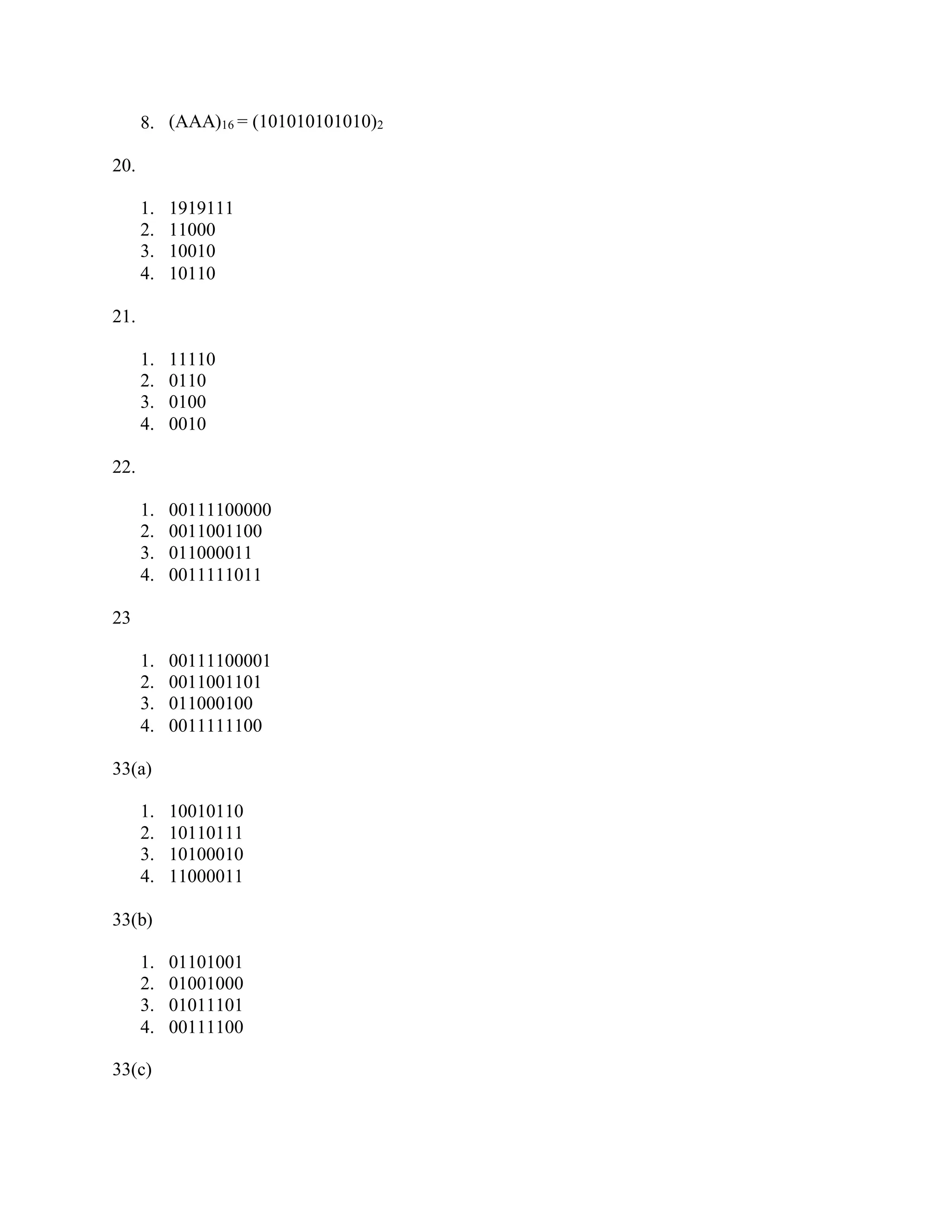 8. (AAA)16 = (101010101010)2
20.
1. 1919111
2. 11000
3. 10010
4. 10110
21.
1. 11110
2. 0110
3. 0100
4. 0010
22.
1. 00111100000
2. 0011001100
3. 011000011
4. 0011111011
23
1. 00111100001
2. 0011001101
3. 011000100
4. 0011111100
33(a)
1. 10010110
2. 10110111
3. 10100010
4. 11000011
33(b)
1. 01101001
2. 01001000
3. 01011101
4. 00111100
33(c)
 