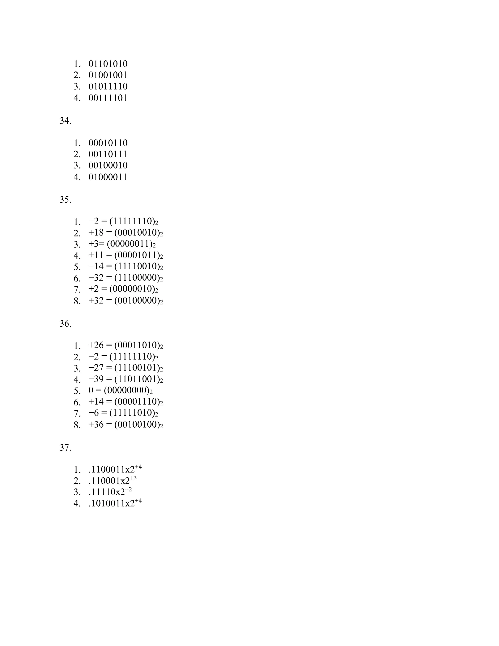 1. 01101010
2. 01001001
3. 01011110
4. 00111101
34.
1. 00010110
2. 00110111
3. 00100010
4. 01000011
35.
1. −2 = (11111110)2
2. +18 = (00010010)2
3. +3= (00000011)2
4. +11 = (00001011)2
5. −14 = (11110010)2
6. −32 = (11100000)2
7. +2 = (00000010)2
8. +32 = (00100000)2
36.
1. +26 = (00011010)2
2. −2 = (11111110)2
3. −27 = (11100101)2
4. −39 = (11011001)2
5. 0 = (00000000)2
6. +14 = (00001110)2
7. −6 = (11111010)2
8. +36 = (00100100)2
37.
1. .1100011x2+4
2. .110001x2+3
3. .11110x2+2
4. .1010011x2+4
 
