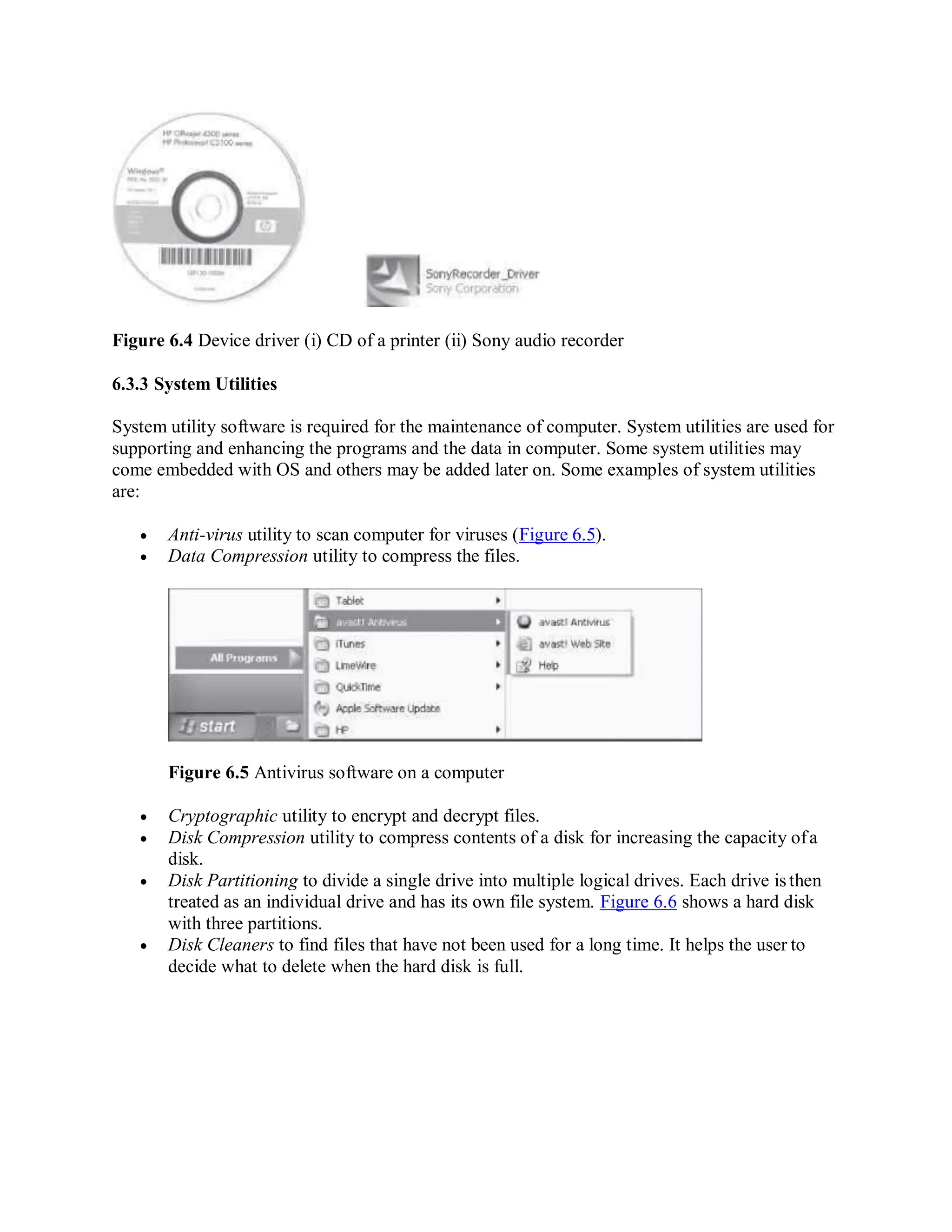 Figure 6.4 Device driver (i) CD of a printer (ii) Sony audio recorder
6.3.3 System Utilities
System utility software is required for the maintenance of computer. System utilities are used for
supporting and enhancing the programs and the data in computer. Some system utilities may
come embedded with OS and others may be added later on. Some examples of system utilities
are:
 Anti-virus utility to scan computer for viruses (Figure 6.5).
 Data Compression utility to compress the files.
Figure 6.5 Antivirus software on a computer
 Cryptographic utility to encrypt and decrypt files.
 Disk Compression utility to compress contents of a disk for increasing the capacity ofa
disk.
 Disk Partitioning to divide a single drive into multiple logical drives. Each drive isthen
treated as an individual drive and has its own file system. Figure 6.6 shows a hard disk
with three partitions.
 Disk Cleaners to find files that have not been used for a long time. It helps the user to
decide what to delete when the hard disk is full.
 
