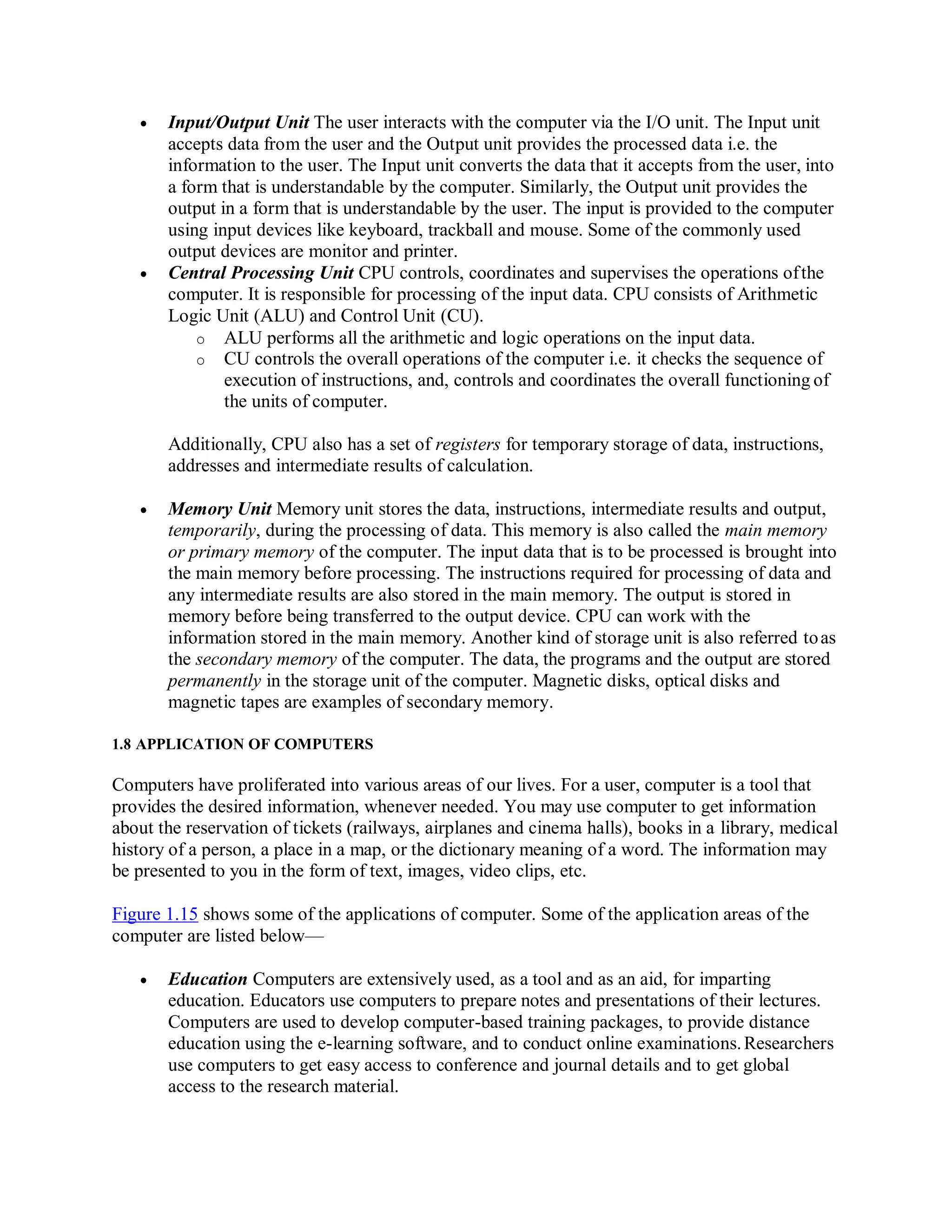  Input/Output Unit The user interacts with the computer via the I/O unit. The Input unit
accepts data from the user and the Output unit provides the processed data i.e. the
information to the user. The Input unit converts the data that it accepts from the user, into
a form that is understandable by the computer. Similarly, the Output unit provides the
output in a form that is understandable by the user. The input is provided to the computer
using input devices like keyboard, trackball and mouse. Some of the commonly used
output devices are monitor and printer.
 Central Processing Unit CPU controls, coordinates and supervises the operations ofthe
computer. It is responsible for processing of the input data. CPU consists of Arithmetic
Logic Unit (ALU) and Control Unit (CU).
o ALU performs all the arithmetic and logic operations on the input data.
o CU controls the overall operations of the computer i.e. it checks the sequence of
execution of instructions, and, controls and coordinates the overall functioning of
the units of computer.
Additionally, CPU also has a set of registers for temporary storage of data, instructions,
addresses and intermediate results of calculation.
 Memory Unit Memory unit stores the data, instructions, intermediate results and output,
temporarily, during the processing of data. This memory is also called the main memory
or primary memory of the computer. The input data that is to be processed is brought into
the main memory before processing. The instructions required for processing of data and
any intermediate results are also stored in the main memory. The output is stored in
memory before being transferred to the output device. CPU can work with the
information stored in the main memory. Another kind of storage unit is also referred toas
the secondary memory of the computer. The data, the programs and the output are stored
permanently in the storage unit of the computer. Magnetic disks, optical disks and
magnetic tapes are examples of secondary memory.
1.8 APPLICATION OF COMPUTERS
Computers have proliferated into various areas of our lives. For a user, computer is a tool that
provides the desired information, whenever needed. You may use computer to get information
about the reservation of tickets (railways, airplanes and cinema halls), books in a library, medical
history of a person, a place in a map, or the dictionary meaning of a word. The information may
be presented to you in the form of text, images, video clips, etc.
Figure 1.15 shows some of the applications of computer. Some of the application areas of the
computer are listed below—
 Education Computers are extensively used, as a tool and as an aid, for imparting
education. Educators use computers to prepare notes and presentations of their lectures.
Computers are used to develop computer-based training packages, to provide distance
education using the e-learning software, and to conduct online examinations.Researchers
use computers to get easy access to conference and journal details and to get global
access to the research material.
 