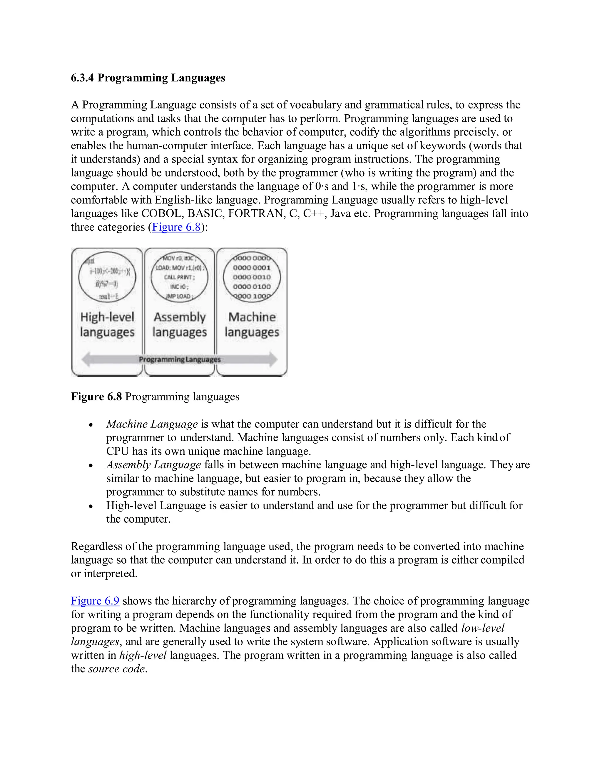 6.3.4 Programming Languages
A Programming Language consists of a set of vocabulary and grammatical rules, to express the
computations and tasks that the computer has to perform. Programming languages are used to
write a program, which controls the behavior of computer, codify the algorithms precisely, or
enables the human-computer interface. Each language has a unique set of keywords (words that
it understands) and a special syntax for organizing program instructions. The programming
language should be understood, both by the programmer (who is writing the program) and the
computer. A computer understands the language of 0∙s and 1∙s, while the programmer is more
comfortable with English-like language. Programming Language usually refers to high-level
languages like COBOL, BASIC, FORTRAN, C, C++, Java etc. Programming languages fall into
three categories (Figure 6.8):
Figure 6.8 Programming languages
 Machine Language is what the computer can understand but it is difficult for the
programmer to understand. Machine languages consist of numbers only. Each kindof
CPU has its own unique machine language.
 Assembly Language falls in between machine language and high-level language. Theyare
similar to machine language, but easier to program in, because they allow the
programmer to substitute names for numbers.
 High-level Language is easier to understand and use for the programmer but difficult for
the computer.
Regardless of the programming language used, the program needs to be converted into machine
language so that the computer can understand it. In order to do this a program is either compiled
or interpreted.
Figure 6.9 shows the hierarchy of programming languages. The choice of programming language
for writing a program depends on the functionality required from the program and the kind of
program to be written. Machine languages and assembly languages are also called low-level
languages, and are generally used to write the system software. Application software is usually
written in high-level languages. The program written in a programming language is also called
the source code.
 