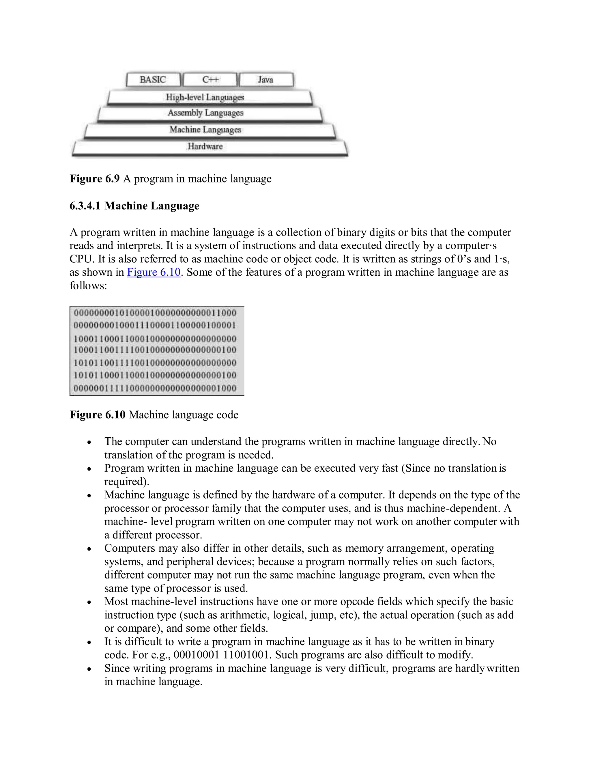 Figure 6.9 A program in machine language
6.3.4.1 Machine Language
A program written in machine language is a collection of binary digits or bits that the computer
reads and interprets. It is a system of instructions and data executed directly by a computer∙s
CPU. It is also referred to as machine code or object code. It is written as strings of 0’s and 1∙s,
as shown in Figure 6.10. Some of the features of a program written in machine language are as
follows:
Figure 6.10 Machine language code
 The computer can understand the programs written in machine language directly. No
translation of the program is needed.
 Program written in machine language can be executed very fast (Since no translationis
required).
 Machine language is defined by the hardware of a computer. It depends on the type of the
processor or processor family that the computer uses, and is thus machine-dependent. A
machine- level program written on one computer may not work on another computer with
a different processor.
 Computers may also differ in other details, such as memory arrangement, operating
systems, and peripheral devices; because a program normally relies on such factors,
different computer may not run the same machine language program, even when the
same type of processor is used.
 Most machine-level instructions have one or more opcode fields which specify the basic
instruction type (such as arithmetic, logical, jump, etc), the actual operation (such as add
or compare), and some other fields.
 It is difficult to write a program in machine language as it has to be written in binary
code. For e.g., 00010001 11001001. Such programs are also difficult to modify.
 Since writing programs in machine language is very difficult, programs are hardlywritten
in machine language.
 
