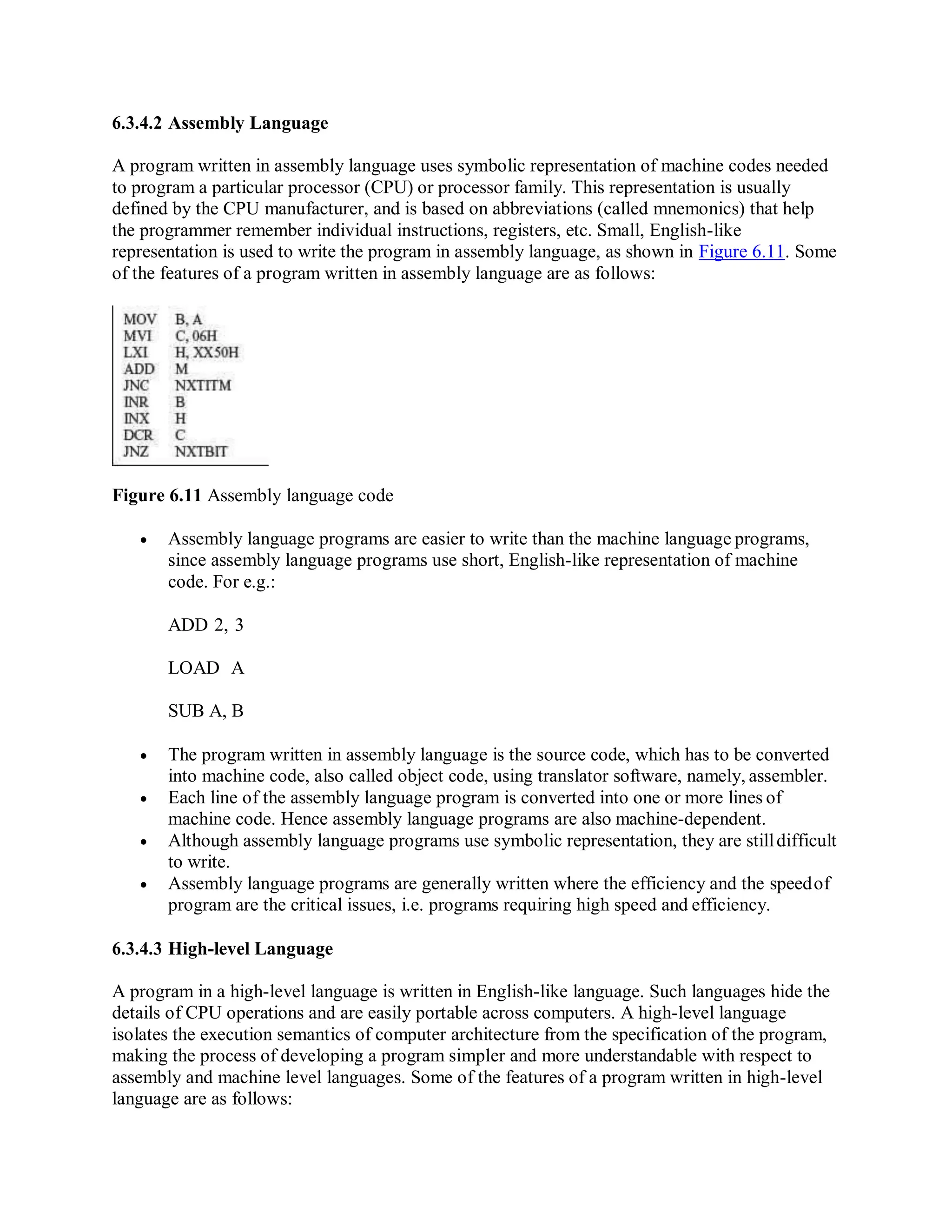 6.3.4.2 Assembly Language
A program written in assembly language uses symbolic representation of machine codes needed
to program a particular processor (CPU) or processor family. This representation is usually
defined by the CPU manufacturer, and is based on abbreviations (called mnemonics) that help
the programmer remember individual instructions, registers, etc. Small, English-like
representation is used to write the program in assembly language, as shown in Figure 6.11. Some
of the features of a program written in assembly language are as follows:
Figure 6.11 Assembly language code
 Assembly language programs are easier to write than the machine language programs,
since assembly language programs use short, English-like representation of machine
code. For e.g.:
ADD 2, 3
LOAD A
SUB A, B
 The program written in assembly language is the source code, which has to be converted
into machine code, also called object code, using translator software, namely, assembler.
 Each line of the assembly language program is converted into one or more lines of
machine code. Hence assembly language programs are also machine-dependent.
 Although assembly language programs use symbolic representation, they are stilldifficult
to write.
 Assembly language programs are generally written where the efficiency and the speedof
program are the critical issues, i.e. programs requiring high speed and efficiency.
6.3.4.3 High-level Language
A program in a high-level language is written in English-like language. Such languages hide the
details of CPU operations and are easily portable across computers. A high-level language
isolates the execution semantics of computer architecture from the specification of the program,
making the process of developing a program simpler and more understandable with respect to
assembly and machine level languages. Some of the features of a program written in high-level
language are as follows:
 