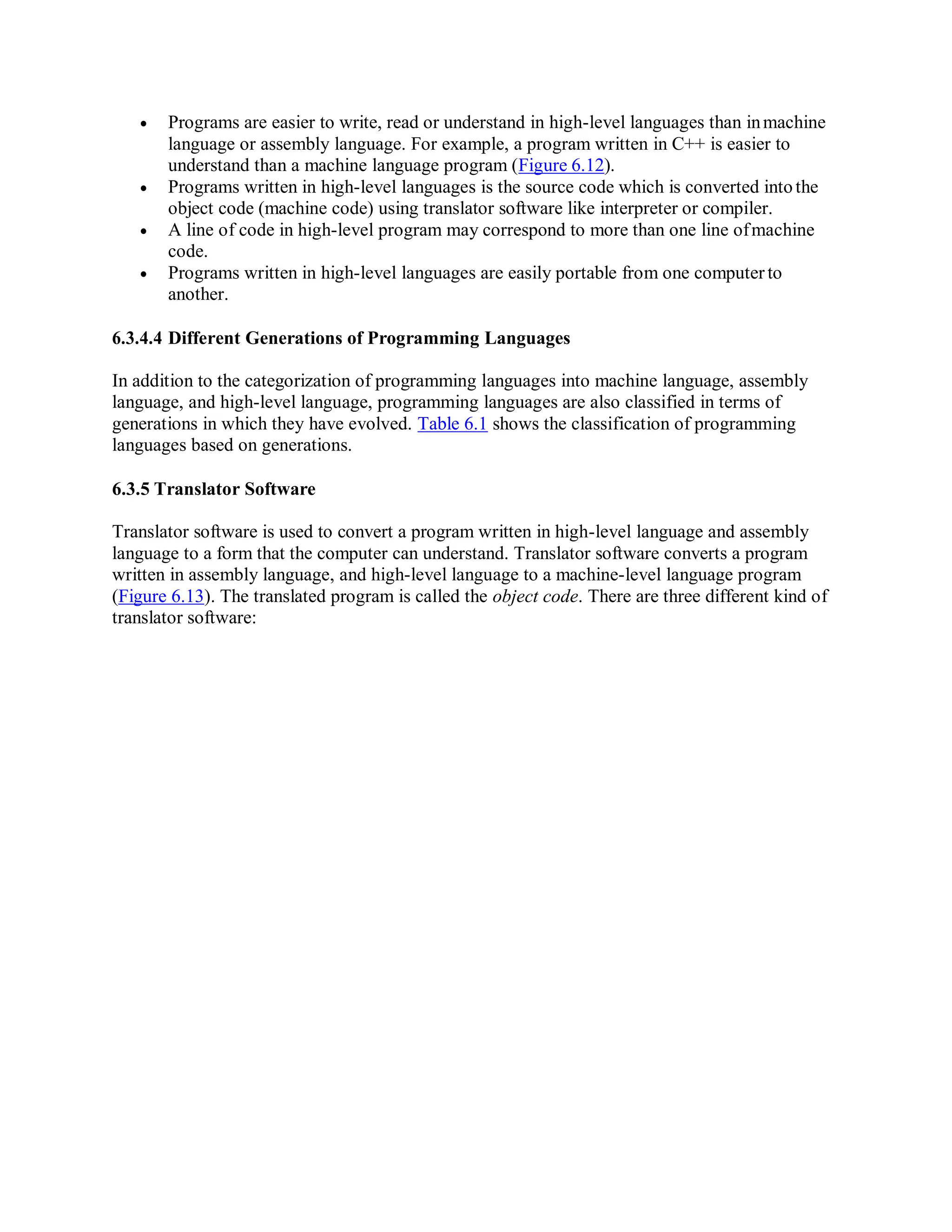  Programs are easier to write, read or understand in high-level languages than inmachine
language or assembly language. For example, a program written in C++ is easier to
understand than a machine language program (Figure 6.12).
 Programs written in high-level languages is the source code which is converted intothe
object code (machine code) using translator software like interpreter or compiler.
 A line of code in high-level program may correspond to more than one line ofmachine
code.
 Programs written in high-level languages are easily portable from one computer to
another.
6.3.4.4 Different Generations of Programming Languages
In addition to the categorization of programming languages into machine language, assembly
language, and high-level language, programming languages are also classified in terms of
generations in which they have evolved. Table 6.1 shows the classification of programming
languages based on generations.
6.3.5 Translator Software
Translator software is used to convert a program written in high-level language and assembly
language to a form that the computer can understand. Translator software converts a program
written in assembly language, and high-level language to a machine-level language program
(Figure 6.13). The translated program is called the object code. There are three different kind of
translator software:
 