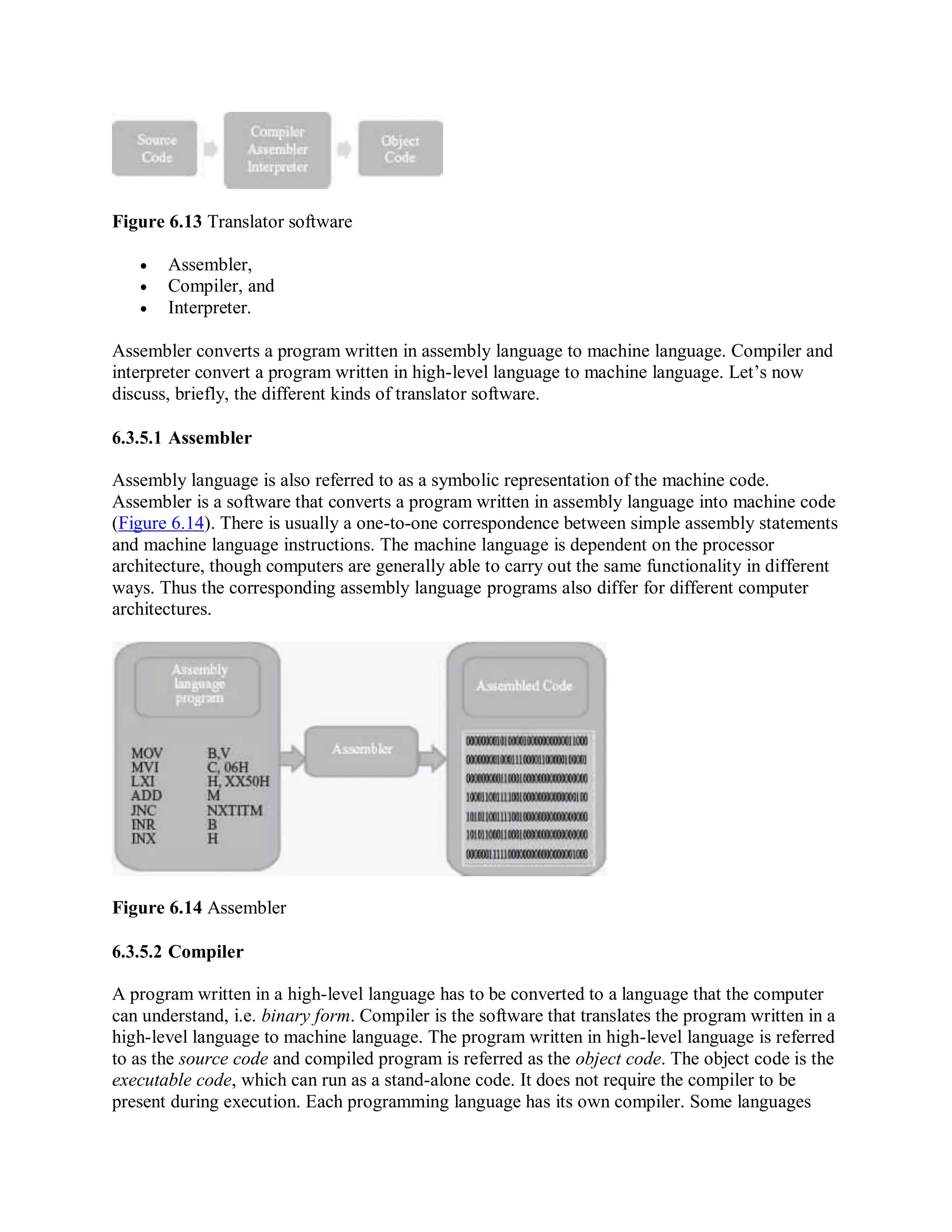 Figure 6.13 Translator software
 Assembler,
 Compiler, and
 Interpreter.
Assembler converts a program written in assembly language to machine language. Compiler and
interpreter convert a program written in high-level language to machine language. Let’s now
discuss, briefly, the different kinds of translator software.
6.3.5.1 Assembler
Assembly language is also referred to as a symbolic representation of the machine code.
Assembler is a software that converts a program written in assembly language into machine code
(Figure 6.14). There is usually a one-to-one correspondence between simple assembly statements
and machine language instructions. The machine language is dependent on the processor
architecture, though computers are generally able to carry out the same functionality in different
ways. Thus the corresponding assembly language programs also differ for different computer
architectures.
Figure 6.14 Assembler
6.3.5.2 Compiler
A program written in a high-level language has to be converted to a language that the computer
can understand, i.e. binary form. Compiler is the software that translates the program written in a
high-level language to machine language. The program written in high-level language is referred
to as the source code and compiled program is referred as the object code. The object code is the
executable code, which can run as a stand-alone code. It does not require the compiler to be
present during execution. Each programming language has its own compiler. Some languages
 