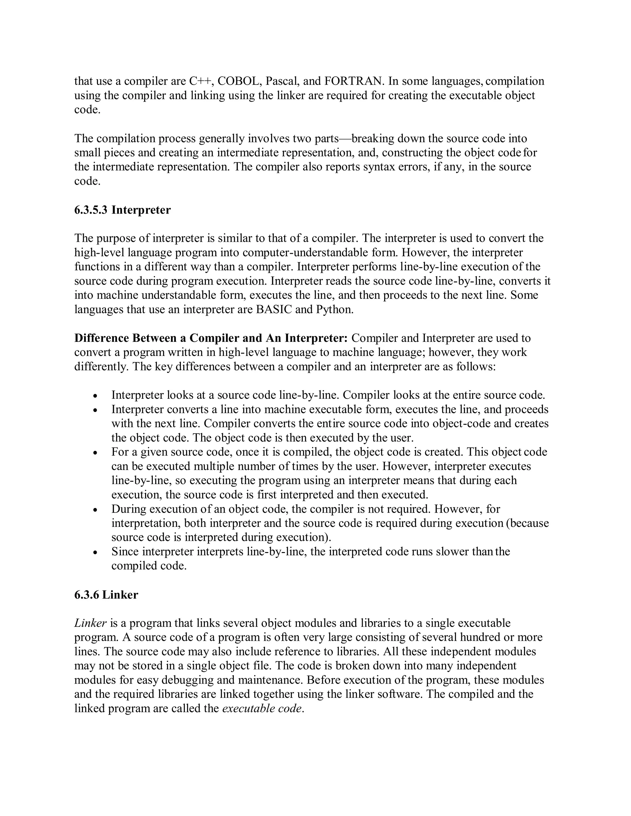 that use a compiler are C++, COBOL, Pascal, and FORTRAN. In some languages, compilation
using the compiler and linking using the linker are required for creating the executable object
code.
The compilation process generally involves two parts—breaking down the source code into
small pieces and creating an intermediate representation, and, constructing the object codefor
the intermediate representation. The compiler also reports syntax errors, if any, in the source
code.
6.3.5.3 Interpreter
The purpose of interpreter is similar to that of a compiler. The interpreter is used to convert the
high-level language program into computer-understandable form. However, the interpreter
functions in a different way than a compiler. Interpreter performs line-by-line execution of the
source code during program execution. Interpreter reads the source code line-by-line, converts it
into machine understandable form, executes the line, and then proceeds to the next line. Some
languages that use an interpreter are BASIC and Python.
Difference Between a Compiler and An Interpreter: Compiler and Interpreter are used to
convert a program written in high-level language to machine language; however, they work
differently. The key differences between a compiler and an interpreter are as follows:
 Interpreter looks at a source code line-by-line. Compiler looks at the entire source code.
 Interpreter converts a line into machine executable form, executes the line, and proceeds
with the next line. Compiler converts the entire source code into object-code and creates
the object code. The object code is then executed by the user.
 For a given source code, once it is compiled, the object code is created. This object code
can be executed multiple number of times by the user. However, interpreter executes
line-by-line, so executing the program using an interpreter means that during each
execution, the source code is first interpreted and then executed.
 During execution of an object code, the compiler is not required. However, for
interpretation, both interpreter and the source code is required during execution (because
source code is interpreted during execution).
 Since interpreter interprets line-by-line, the interpreted code runs slower thanthe
compiled code.
6.3.6 Linker
Linker is a program that links several object modules and libraries to a single executable
program. A source code of a program is often very large consisting of several hundred or more
lines. The source code may also include reference to libraries. All these independent modules
may not be stored in a single object file. The code is broken down into many independent
modules for easy debugging and maintenance. Before execution of the program, these modules
and the required libraries are linked together using the linker software. The compiled and the
linked program are called the executable code.
 
