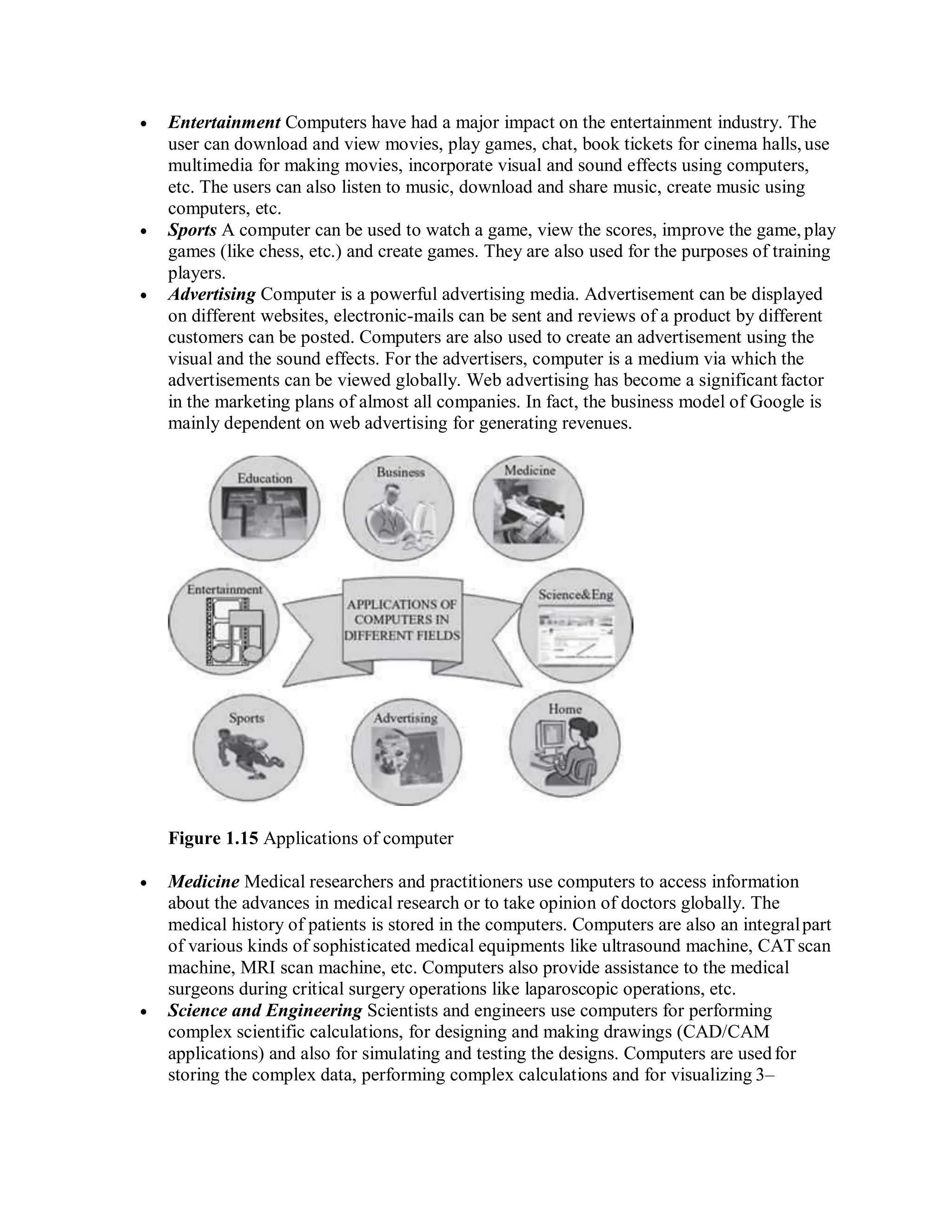  Entertainment Computers have had a major impact on the entertainment industry. The
user can download and view movies, play games, chat, book tickets for cinema halls, use
multimedia for making movies, incorporate visual and sound effects using computers,
etc. The users can also listen to music, download and share music, create music using
computers, etc.
 Sports A computer can be used to watch a game, view the scores, improve the game, play
games (like chess, etc.) and create games. They are also used for the purposes of training
players.
 Advertising Computer is a powerful advertising media. Advertisement can be displayed
on different websites, electronic-mails can be sent and reviews of a product by different
customers can be posted. Computers are also used to create an advertisement using the
visual and the sound effects. For the advertisers, computer is a medium via which the
advertisements can be viewed globally. Web advertising has become a significant factor
in the marketing plans of almost all companies. In fact, the business model of Google is
mainly dependent on web advertising for generating revenues.
Figure 1.15 Applications of computer
 Medicine Medical researchers and practitioners use computers to access information
about the advances in medical research or to take opinion of doctors globally. The
medical history of patients is stored in the computers. Computers are also an integralpart
of various kinds of sophisticated medical equipments like ultrasound machine, CATscan
machine, MRI scan machine, etc. Computers also provide assistance to the medical
surgeons during critical surgery operations like laparoscopic operations, etc.
 Science and Engineering Scientists and engineers use computers for performing
complex scientific calculations, for designing and making drawings (CAD/CAM
applications) and also for simulating and testing the designs. Computers are usedfor
storing the complex data, performing complex calculations and for visualizing 3–
 
