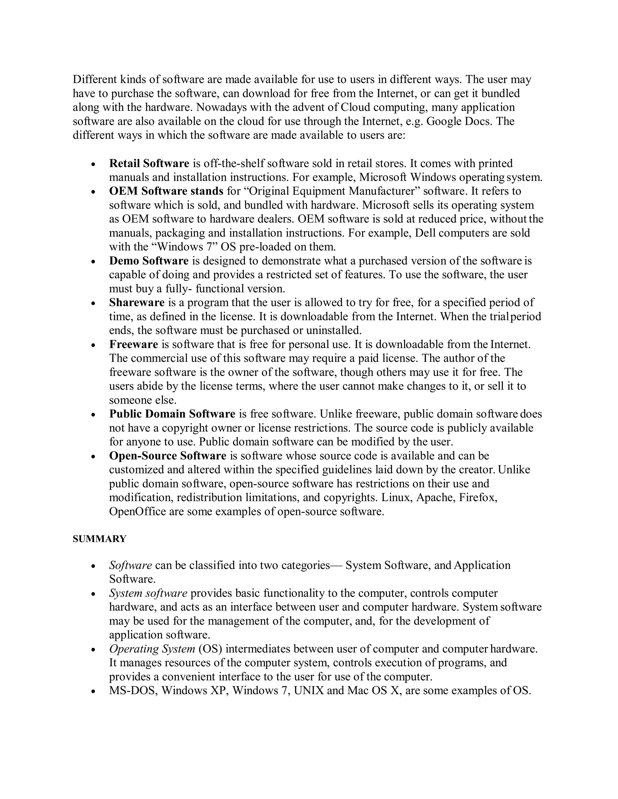 Different kinds of software are made available for use to users in different ways. The user may
have to purchase the software, can download for free from the Internet, or can get it bundled
along with the hardware. Nowadays with the advent of Cloud computing, many application
software are also available on the cloud for use through the Internet, e.g. Google Docs. The
different ways in which the software are made available to users are:
 Retail Software is off-the-shelf software sold in retail stores. It comes with printed
manuals and installation instructions. For example, Microsoft Windows operatingsystem.
 OEM Software stands for “Original Equipment Manufacturer” software. It refers to
software which is sold, and bundled with hardware. Microsoft sells its operating system
as OEM software to hardware dealers. OEM software is sold at reduced price, without the
manuals, packaging and installation instructions. For example, Dell computers are sold
with the “Windows 7” OS pre-loaded on them.
 Demo Software is designed to demonstrate what a purchased version of the software is
capable of doing and provides a restricted set of features. To use the software, the user
must buy a fully- functional version.
 Shareware is a program that the user is allowed to try for free, for a specified period of
time, as defined in the license. It is downloadable from the Internet. When the trialperiod
ends, the software must be purchased or uninstalled.
 Freeware is software that is free for personal use. It is downloadable from the Internet.
The commercial use of this software may require a paid license. The author of the
freeware software is the owner of the software, though others may use it for free. The
users abide by the license terms, where the user cannot make changes to it, or sell it to
someone else.
 Public Domain Software is free software. Unlike freeware, public domain software does
not have a copyright owner or license restrictions. The source code is publicly available
for anyone to use. Public domain software can be modified by the user.
 Open-Source Software is software whose source code is available and can be
customized and altered within the specified guidelines laid down by the creator. Unlike
public domain software, open-source software has restrictions on their use and
modification, redistribution limitations, and copyrights. Linux, Apache, Firefox,
OpenOffice are some examples of open-source software.
SUMMARY
 Software can be classified into two categories— System Software, and Application
Software.
 System software provides basic functionality to the computer, controls computer
hardware, and acts as an interface between user and computer hardware. System software
may be used for the management of the computer, and, for the development of
application software.
 Operating System (OS) intermediates between user of computer and computer hardware.
It manages resources of the computer system, controls execution of programs, and
provides a convenient interface to the user for use of the computer.
 MS-DOS, Windows XP, Windows 7, UNIX and Mac OS X, are some examples of OS.
 