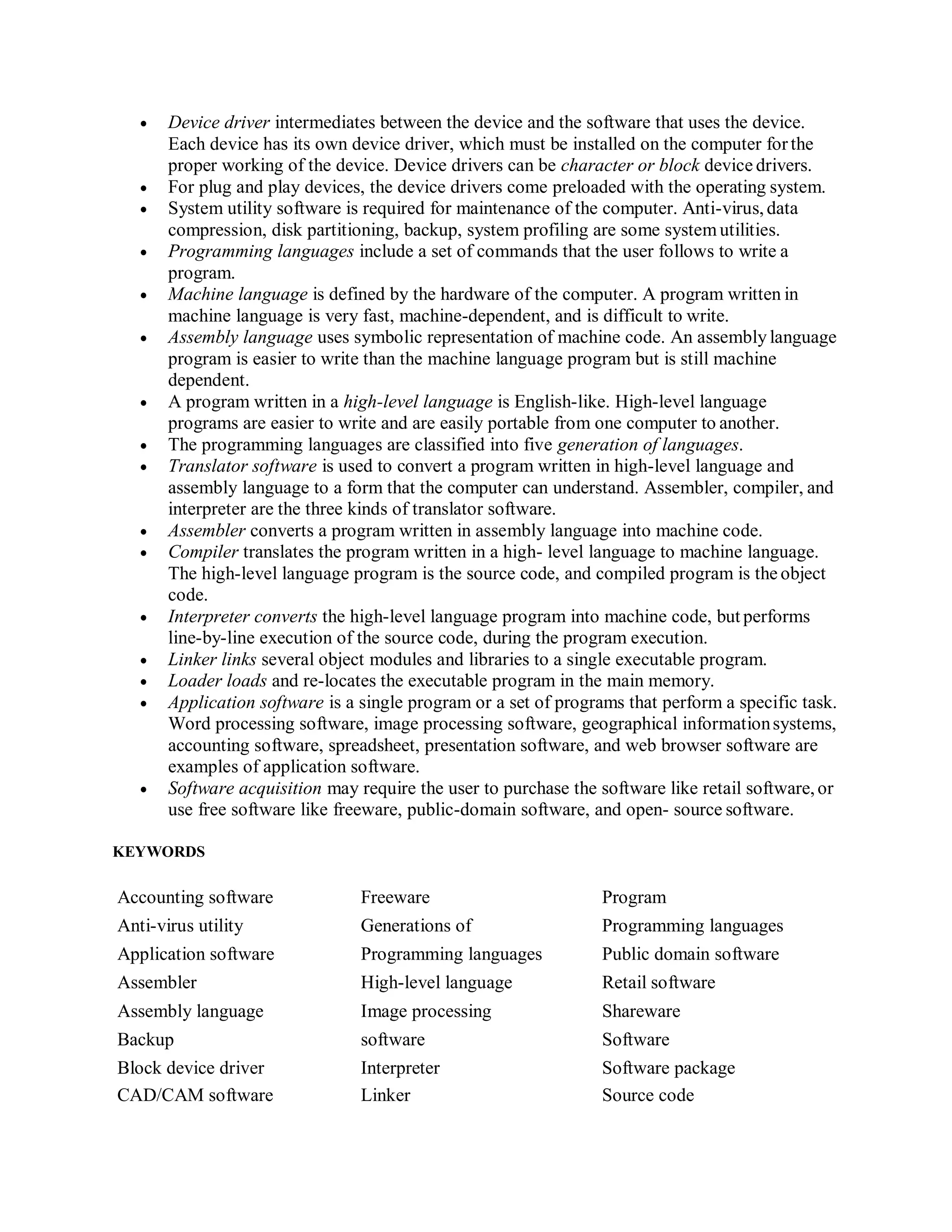  Device driver intermediates between the device and the software that uses the device.
Each device has its own device driver, which must be installed on the computer forthe
proper working of the device. Device drivers can be character or block device drivers.
 For plug and play devices, the device drivers come preloaded with the operating system.
 System utility software is required for maintenance of the computer. Anti-virus, data
compression, disk partitioning, backup, system profiling are some system utilities.
 Programming languages include a set of commands that the user follows to write a
program.
 Machine language is defined by the hardware of the computer. A program written in
machine language is very fast, machine-dependent, and is difficult to write.
 Assembly language uses symbolic representation of machine code. An assembly language
program is easier to write than the machine language program but is still machine
dependent.
 A program written in a high-level language is English-like. High-level language
programs are easier to write and are easily portable from one computer to another.
 The programming languages are classified into five generation of languages.
 Translator software is used to convert a program written in high-level language and
assembly language to a form that the computer can understand. Assembler, compiler, and
interpreter are the three kinds of translator software.
 Assembler converts a program written in assembly language into machine code.
 Compiler translates the program written in a high- level language to machine language.
The high-level language program is the source code, and compiled program is the object
code.
 Interpreter converts the high-level language program into machine code, but performs
line-by-line execution of the source code, during the program execution.
 Linker links several object modules and libraries to a single executable program.
 Loader loads and re-locates the executable program in the main memory.
 Application software is a single program or a set of programs that perform a specific task.
Word processing software, image processing software, geographical informationsystems,
accounting software, spreadsheet, presentation software, and web browser software are
examples of application software.
 Software acquisition may require the user to purchase the software like retail software,or
use free software like freeware, public-domain software, and open- source software.
KEYWORDS
Accounting software Freeware Program
Anti-virus utility Generations of Programming languages
Application software Programming languages Public domain software
Assembler High-level language Retail software
Assembly language Image processing Shareware
Backup software Software
Block device driver Interpreter Software package
CAD/CAM software Linker Source code
 
